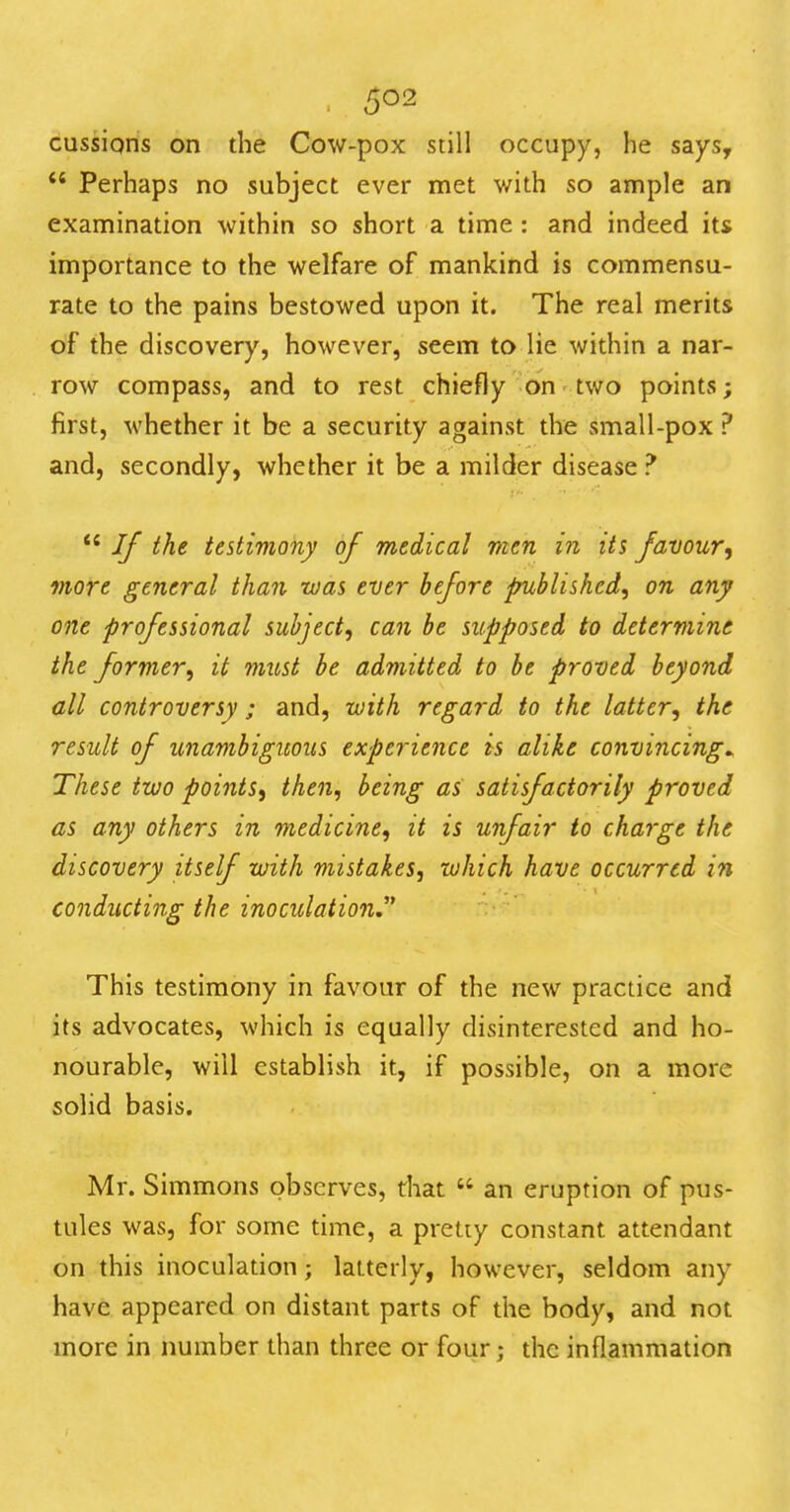. cussions on the Cow-pox still occupy, he says,  Perhaps no subject ever met with so ample an examination within so short a time : and indeed its importance to the welfare of mankind is commensu- rate to the pains bestowed upon it. The real merits of the discovery, however, seem to lie within a nar- row compass, and to rest chiefly on two points; first, whether it be a security against the small-pox ? and, secondly, whether it be a milder disease ?  If the testimony of medical men in its favour^ more general than was ever before published, on any one professional subject, can be supposed to determine the former, it must be admitted to be proved beyond all controversy ; and, with regard to the latter, the result of unambiguous experience is alike convincing^ These two points, then, being as satisfactorily proved as any others in medicine, it is unfair to charge the discovery itself with mistakes, which have occurred in conducting the inoculation. This testimony in favour of the new practice and its advocates, which is equally disinterested and ho- nourable, will establish it, if possible, on a more solid basis. Mr. Simmons observes, that  an eruption of pus- tules was, for some time, a pretty constant attendant on this inoculation; latterly, however, seldom any have appeared on distant parts of the body, and not more in number than three or four; the inflammation