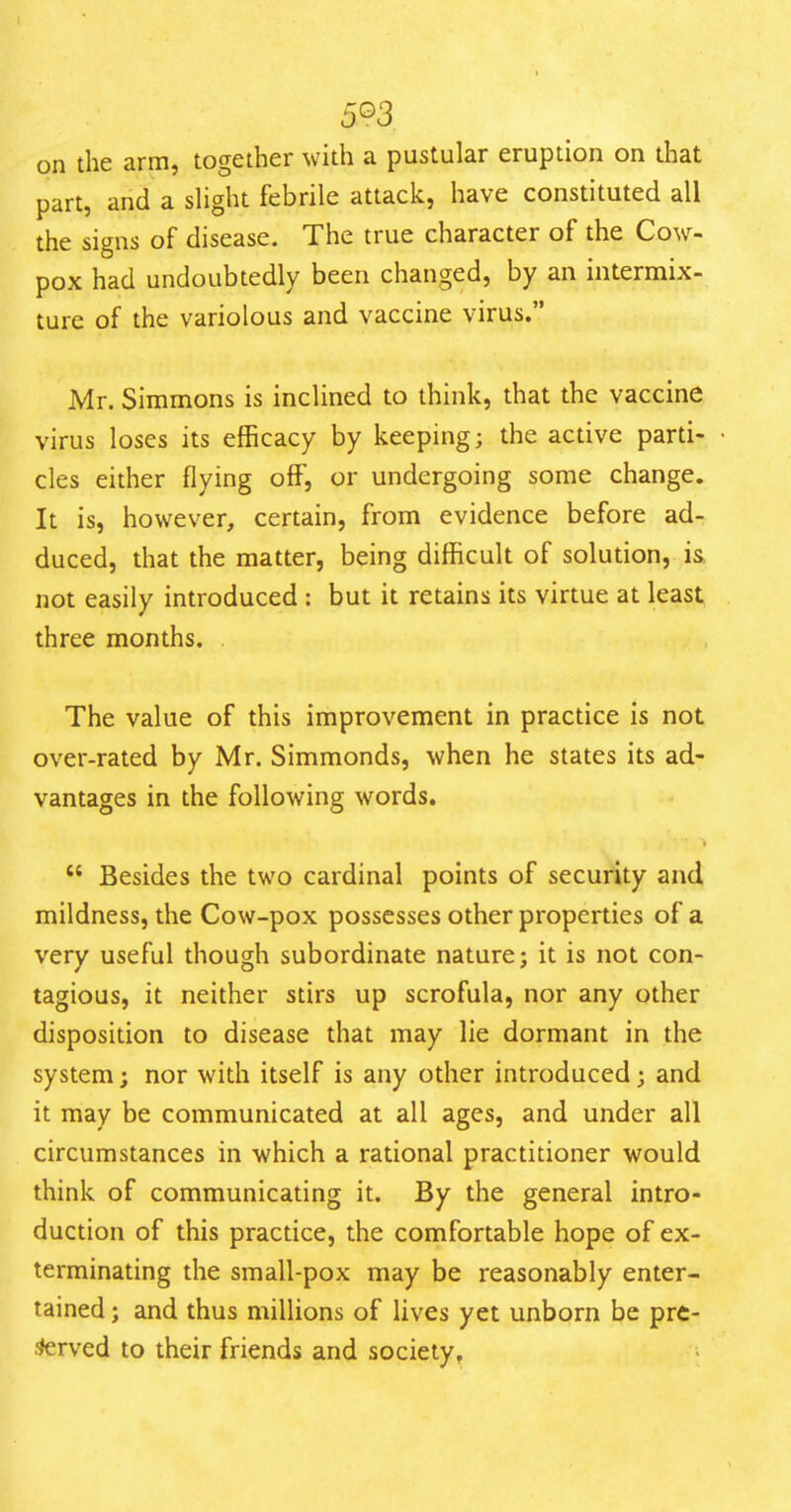 5^3 on the arm, together with a pustular eruption on that part, and a sHght febrile attack, have constituted all the signs of disease. The true character of the Cow- pox had undoubtedly been changed, by an intermix- ture of the variolous and vaccine virus. Mr. Simmons is inclined to think, that the vaccine virus loses its efficacy by keeping; the active parti- cles either flying off, or undergoing some change. It is, however, certain, from evidence before ad- duced, that the matter, being difficult of solution, is not easily introduced : but it retains its virtue at least three months. . The value of this improvement in practice is not over-rated by Mr. Simmonds, when he states its ad- vantages in the following words.  Besides the two cardinal points of security and mildness, the Cow-pox possesses other properties of a very useful though subordinate nature; it is not con- tagious, it neither stirs up scrofula, nor any other disposition to disease that may lie dormant in the system; nor with itself is any other introduced; and it may be communicated at all ages, and under all circumstances in which a rational practitioner would think of communicating it. By the general intro- duction of this practice, the comfortable hope of ex- terminating the small-pox may be reasonably enter- tained ; and thus millions of lives yet unborn be prc- ^rved to their friends and society,