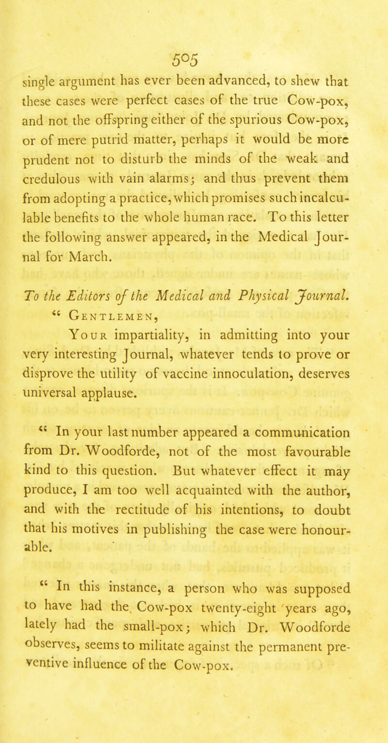 single argument has ever been advanced, to shew that these cases were perfect cases of the true Cow-pox, and not the offspring either of the spurious Cow-pox, or of mere putrid matter, perhaps it would be moire prudent not to disturb the minds of the weak and credulous with vain alarms; and thus prevent them from adopting a practice, which promises such incalcu- lable benefits to the whole human race. To this letter the following answer appeared, in the Medical Jour- nal for March. To the Editors of the Medical and Physical Journal. *' Gentlemen, Your impartiality, in admitting into your very interesting Journal, whatever tends to prove or disprove the utility of vaccine innoculation, deserves universal applause. *' In your last number appeared a communication from Dr. Woodforde, not of the most favourable kind to this question. But whatever effect it may produce, I am too well acquainted with the author, and with the rectitude of his intentions, to doubt that his motives in publishing the case were honour- able.  In this instance, a person who was supposed to have had the. Cow-pox twenty-eight years ago, lately had the small-pox; which Dr. Woodforde observes, seems to militate against the permanent pre- ventive influence of the Cow-pox.