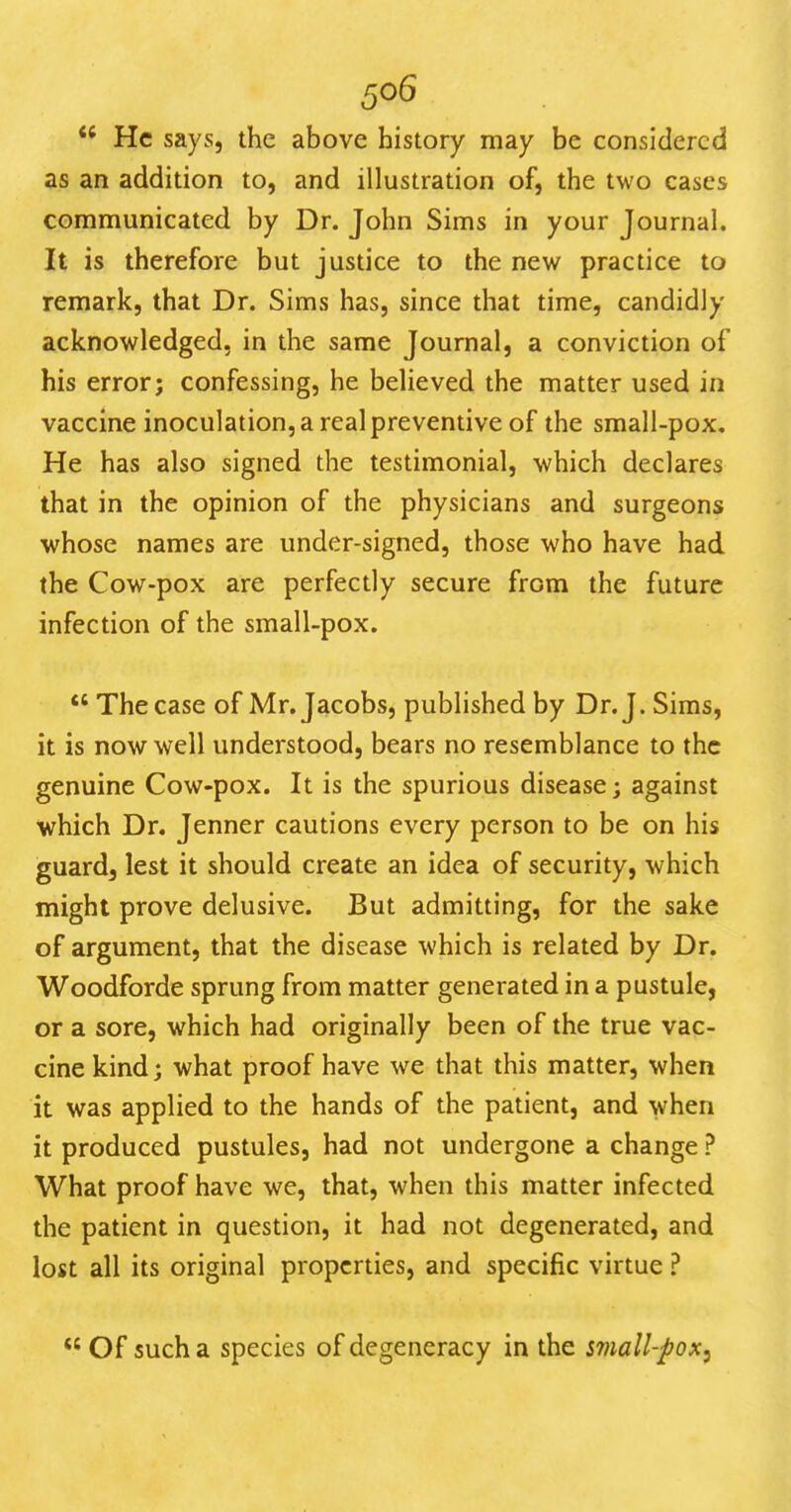 He says, the above history may be considered as an addition to, and illustration of, the two cases communicated by Dr. John Sims in your Journal. It is therefore but justice to the new practice to remark, that Dr. Sims has, since that time, candidly acknowledged, in the same Journal, a conviction of his error; confessing, he believed the matter used in vaccine inoculation, a real preventive of the small-pox. He has also signed the testimonial, which declares that in the opinion of the physicians and surgeons whose names are under-signed, those who have had the Cow-pox are perfectly secure from the future infection of the small-pox.  The case of Mr. Jacobs, published by Dr. J. Sims, it is now well understood, bears no resemblance to the genuine Cow-pox. It is the spurious disease; against which Dr. Jenner cautions every person to be on his guard, lest it should create an idea of security, which might prove delusive. But admitting, for the sake of argument, that the disease which is related by Dr. Woodforde sprung from matter generated in a pustule, or a sore, which had originally been of the true vac- cine kind; what proof have we that this matter, when it was applied to the hands of the patient, and when it produced pustules, had not undergone a change ? What proof have we, that, when this matter infected the patient in question, it had not degenerated, and lost all its original properties, and specific virtue ? Of such a species of degeneracy in the mall-pox