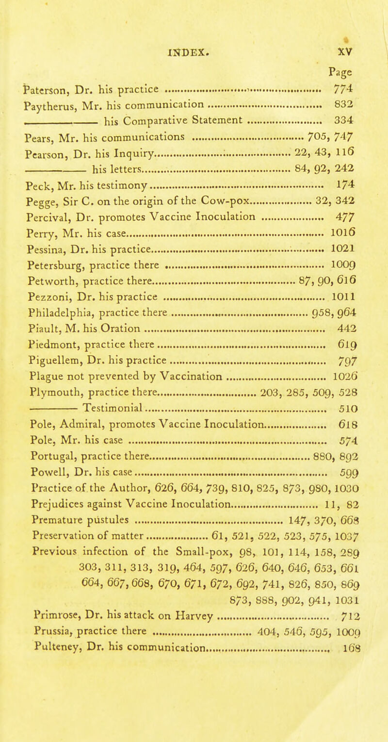 Page Patcrson, Dr. his practice i 774 Paytherus, Mr. his communication 832 . . his Comparative Statement 334 Pears, Mr. his communications 705, 7-17 Pearson, Dr. his Inquiry : 22, 43, ll6 his letters 84, 92, 242 Peck, Mr. his testimony 174 Pegge, Sir C. on the origin of the Cow-pox 32, 342 Percival, Dr. promotes Vaccine Inoculation 477 Perry, Mr. his case IOI6 Pessina, Dr. his practice 1021 Petersburg, practice there IOO9 Petworth, practice there 87, 90, 616 Pezzoni, Dr. his practice 1011 Philadelphia, practice there 958, Q64 Piault, M. his Oration 443 Piedmont, practice there 619 Piguellem, Dr. his practice 797 Plague not prevented by Vaccination 1036' Plymouth, practice there 203, 285, 509, 528 ■ Testimonial 510 Pole, Admiral, promotes Vaccine Inoculation 6I8 Pole, Mr. his case 574 Portugal, practice there 880, 893 Pov?ell, Dr. his case 599 Practice of the Author, 626, 664, 739, 810, 825, 873, 980,1030 Prejudices against Vaccine Inoculation 11, 82 Premature pustules 147, 3/0, 663 Preservation of matter 61, 521, 522, 523, 575, 1037 Previous infection of the Small-pox, 98, 101, 114, 158, 289 303, 311, 313, 319, 464, 597, 626, 640, 646, 653, 66l 664, 667,668, 670, 671, 672, 692, 741, 826, 850, 869 873, 888, 902, 941, 1031 Primrose, Dr. his attack on Harvey 713 Prussia, practice there 404, 546, 5Q5, IOO9 Pulteney, Dr. his communication 168