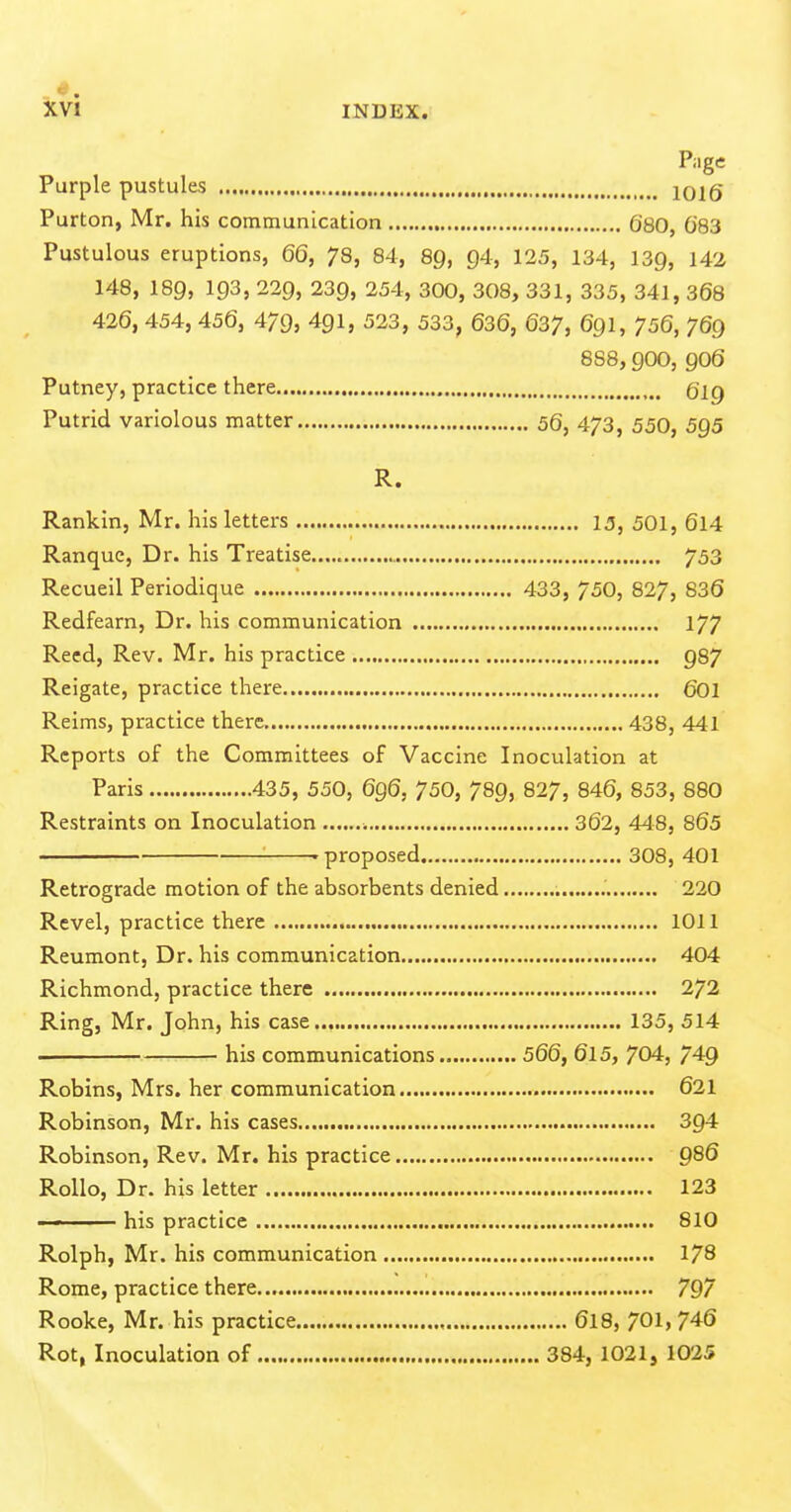 Page Purple pustules 1016 Purton, Mr. his communication 680, 683 Pustulous eruptions, 66, 78, 84, 89, 94, 125, 134, 139, 142 148, 189, 193, 229, 239, 254, 300, 308, 331, 335, 341, 368 426, 454, 456, 479, 491, 523, 533, 636, 637, 69I, 756, 769 888,900, 906 Putney, practice there Qig Putrid variolous matter 56, 473, 550, 5g5 R. Rankin, Mr. his letters 15, 501, 6l4 Ranquc, Dr. his Treatise 753 Recueil Periodique 433, 750, 827, 836 Redfearn, Dr. his communication 177 Reed, Rev. Mr. his practice 987 Reigate, practice there 601 Reims, practice there 438, 441 Reports of the Committees of Vaccine Inoculation at Paris 435, 550, 696, 750, 789, 827, 846, 853, 880 Restraints on Inoculation 362, 448, 865 ' proposed 308, 401 Retrograde motion of the absorbents denied 220 Revel, practice there 1011 Reumont, Dr. his communication 404 Richmond, practice there 272 Ring, Mr. John, his case 135, 514 . his communications 566, 6l5, 704, 749 Robins, Mrs. her communication 621 Robinson, Mr. his cases 394 Robinson, Rev. Mr. his practice 986 Rollo, Dr. his letter 123  ■ his practice 810 Rolph, Mr. his communication 178 Rome, practice there 797 Rooke, Mr. his practice , 6I8, 701, 746 Rot, Inoculation of 384, 1021, 1025
