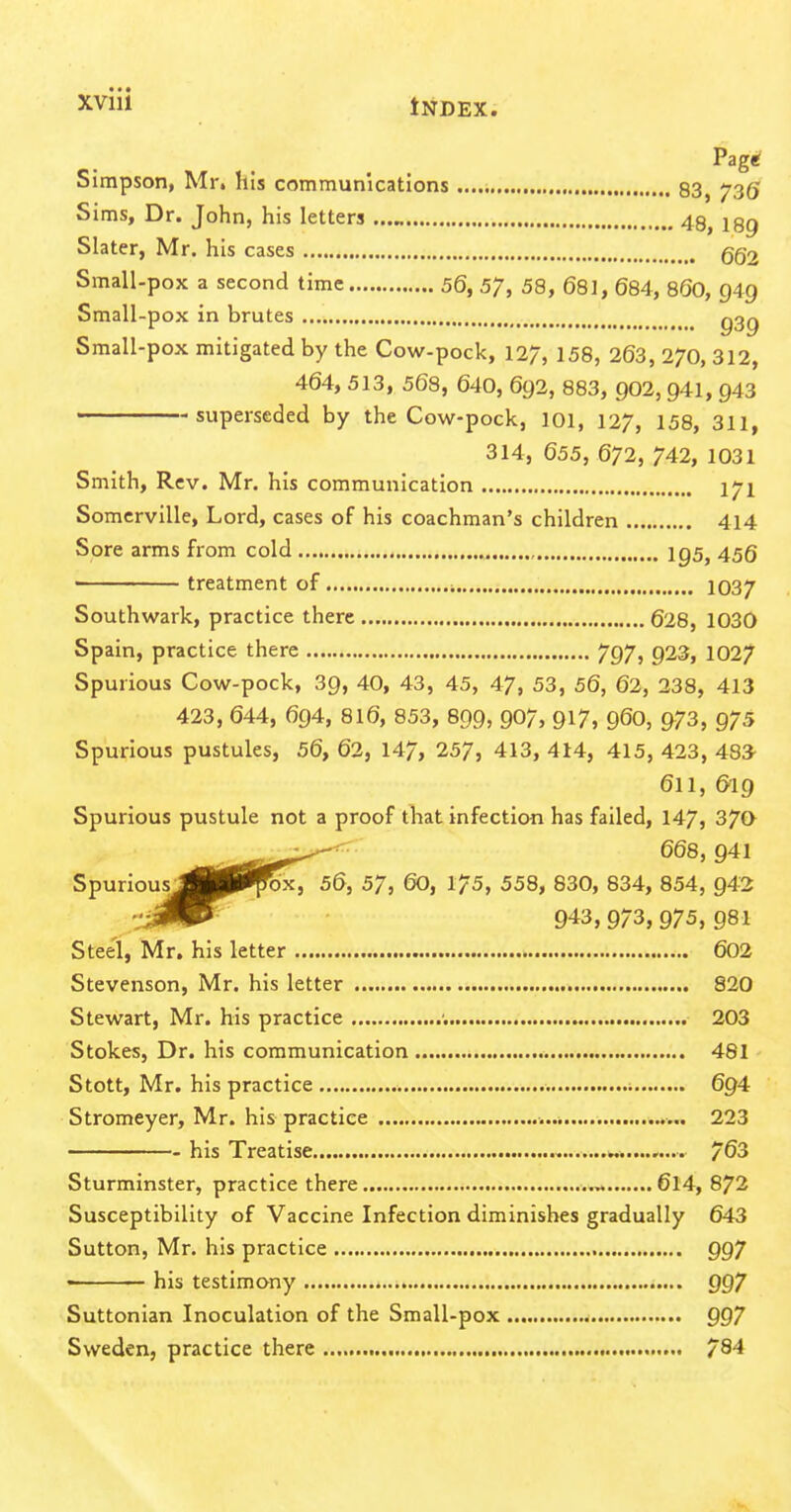 Pag« Simpson, Mr. his communications 83, 736' Sims, Dr. John, his letters 48, 289 Slater, Mr. his cases gg2 Small-pox a second time 56, 57, 58, 681, 684, 8OO, 949 Small-pox in brutes g^g Small-pox mitigated by the Cow-pock, 127, 158, 263, 270, 312, 464, 513, 568, 640, 692, 883, 902, 941, 943 superseded by the Cow-pock, 101, 127, 158, 311, 314, 655, 672, 742, 1031 Smith, Rev. Mr. his communication l^l Somcrville, Lord, cases of his coachman's children 414 Sore arms from cold 1^5, 45Q treatment of i 1037 Southwark, practice there 628, 1030 Spain, practice there 797, 923, 1027 Spurious Cow-pock, 39, 40, 43, 45, 47, 53, 56, 62, 238, 413 423, 644, 694, 816, 853, 899, 907, 917, 96O, 973, 975 Spurious pustules, 56, 62, 147, 257, 413, 414, 415, 423, 48^ 611, 619 Spurious pustule not a proof that infection has failed, 147, 370 Spurious^B|||^fox7'56, 57, 60, 175, 558, 830, 834, 854, 942 :'jKm^^ 943,973,975,981 Stee'i, Mr, his letter 602 Stevenson, Mr. his letter 820 Stewart, Mr. his practice ; 203 Stokes, Dr. his communication 481 Stott, Mr. his practice 694 Stromeyer, Mr. his practice 223 his Treatise w......... 763 Sturminster, practice there 6l4, 872 Susceptibility of Vaccine Infection diminishes gradually 643 Sutton, Mr. his practice 997 < his testimony 997 Suttonian Inoculation of the Small-pox 997 Sweden, practice there , 78^