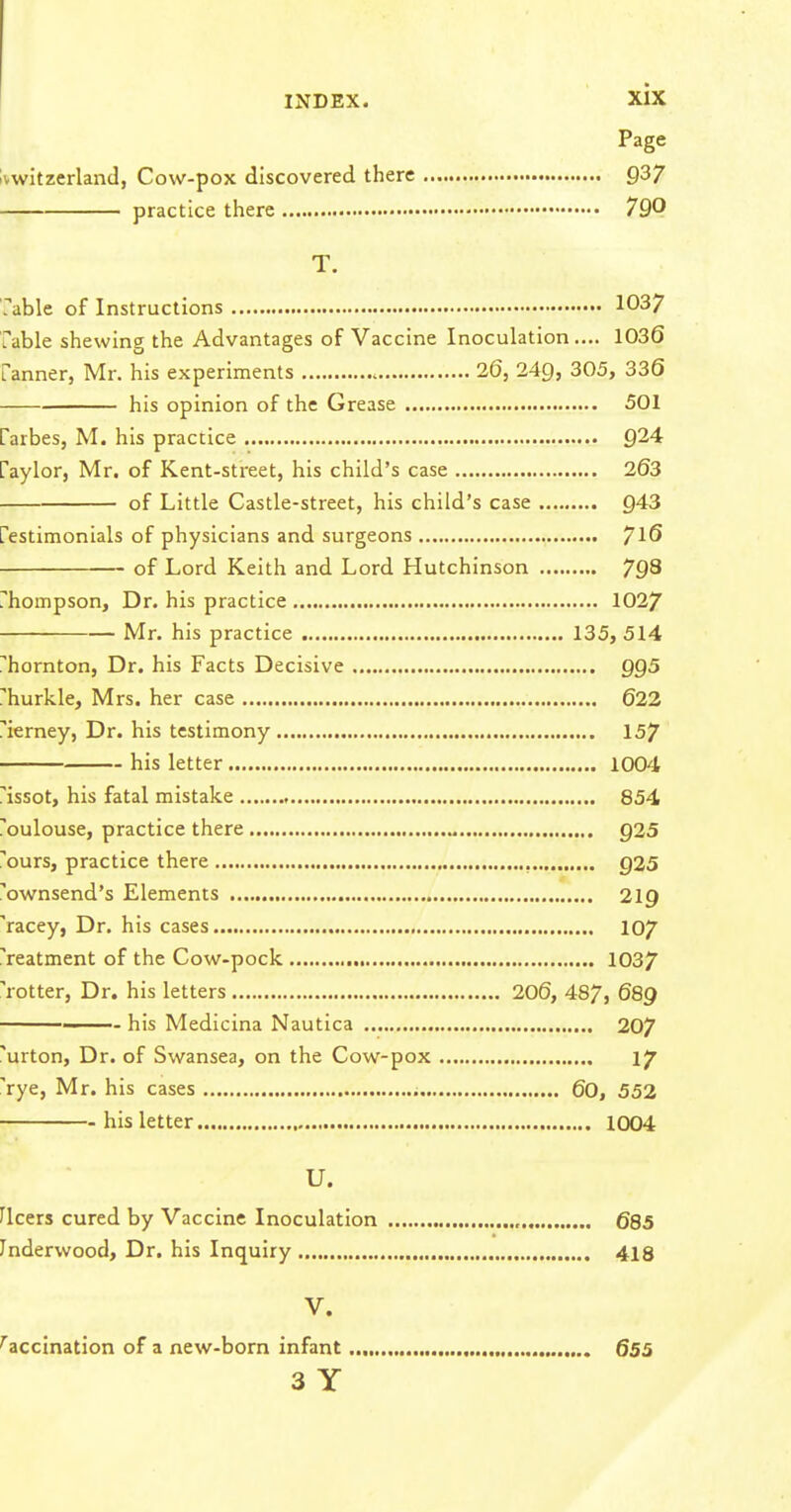 Page Ivwitzerland, Cow-pox discovered there 937 practice there 790 T. fable of Instructions 1037 fable shewing the Advantages of Vaccine Inoculation.... 1036 fanner, Mr. his experiments 26, 24g, 305, 336 his opinion of the Grease 501 farbes, M. his practice 924 faylor, Mr. of Kent-street, his child's case 263 of Little Castle-street, his child's case 943 festimonials of physicians and surgeons 7^6 of Lord Keith and Lord Hutchinson 79^ fhompson. Dr. his practice 1027 Mr. his practice 135, 514 fhornton, Dr. his Facts Decisive QQS rhurkle, Mrs. her case 622 i'ierney, Dr. his testimony 157 his letter 1004 fissot, his fatal mistake , 854 foulouse, practice there 925 i'ours, practice there , Q25 i'ownsend's Elements 219 'racey, Dr. his cases 107 reatment of the Cow-pock 1037 'rotter, Dr. his letters 206, 487, 689 —— his Medicina Nautica 207 'urton, Dr. of Swansea, on the Cow-pox 17 'rye, Mr. his cases 60, 552 his letter 1004 U. Fleers cured by Vaccine Inoculation , 685 Inderwood, Dr. his Inquiry 418 V. Vaccination of a new-born infant 655 3 Y