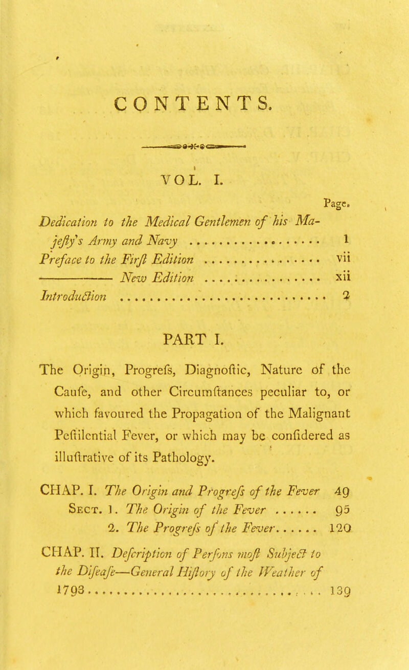 CONTENTS. VOL. I. Page. Dedication to the Medical Gentlemen of his Ma- jeftys Army and Navy 1 * • • Preface to the Firjl Edition * vn New Edition xii Introduclion 3 PART I. The Origin, Progrefs, Diagnoftic, Nature of the Caufe, and other Circumftances peculiar to, or which favoured the Propagation of the Malignant Pcftilcntial Fever, or which may be contidered as illuftrative of its Pathology. CHAP. I. The Origin and Progrefs of the Fever 49 Sect. 1. The Origin of the Fever 95 2. The Progrefs of the Fever 120 CHAP. II. Defcriptioji of Perfons mofi Suvjecl to the Difeafe—General Hifiory of the Weather of 1793 139