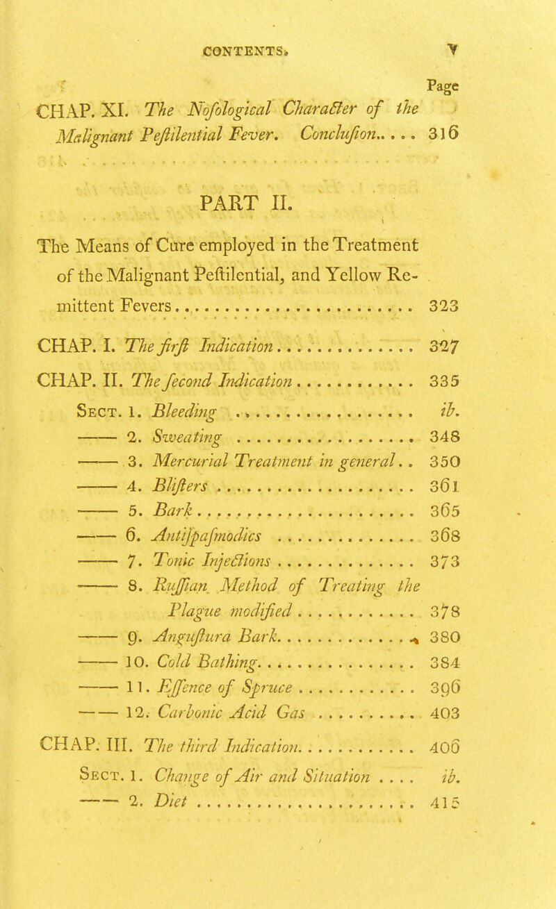 Page CHAP. XI. The Nofological Characler of the Malignant Peflilential Fever. Conclufion 316 PART II. The Means of Care employed in the Treatment of the Malignant Peftilential, and Yellow Re- mittent Fevers 323 CHAP. I. Thefirfi Indication 327 CHAP. II. The fecond Indication 335 Sect. 1. Bleeding .» ib. 2. Sweating 348 3. Mercurial Treatment in general. . 350 4. Blijlers 361 5. Bark ...... 365 6. Antijpafmodics 368 7- Tonic Injeclions 3/3 8. Ruffian Method of Treating the Plague modified 378 §. Aiiviiffura Bark + 380 10. Cold Bathing 384 11. Rffence of Spruce 30,6 12. Carbonic Acid Gas 403 CHAP. III. The third Indication. :'. 400 Sect. 1. Change of Air and Situation .... ib. 2. Diet , 415