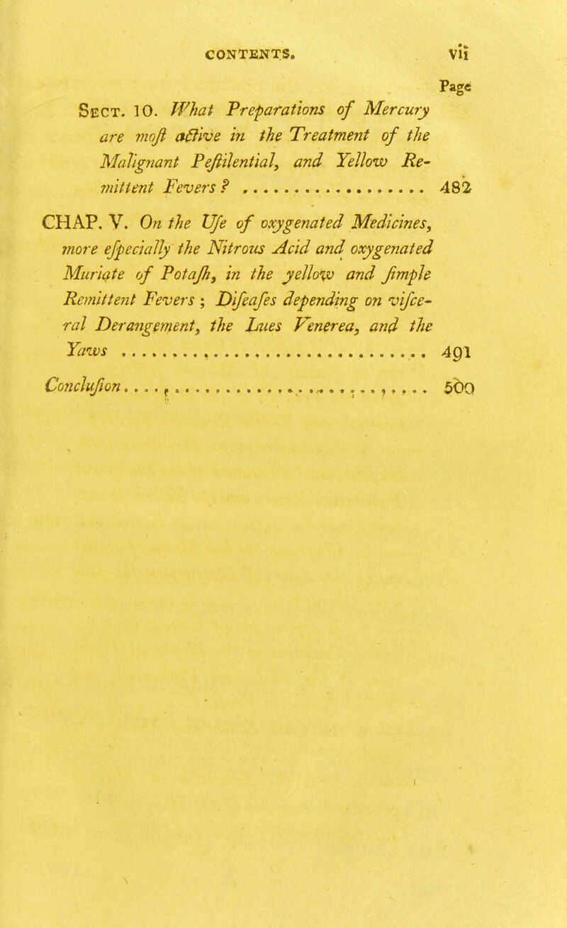 Page Sect. 10. What Preparations of Mercury are moji affive in the Treatment of the Malignant Pejiilential, and Yellow Re- mittent Fevers? 482 CHAP. V. On the Vfe of oxygenated Medicines, more efpe daily the Nitrous Acid and oxygenated Muriate of Potafh, in the yellow and fimple Remittent Fevers ; Difeafes depending on vifce- ral Derangement, the hues Venerea, and the Yaws 4pl Conclufion. . . . t 500 1 \