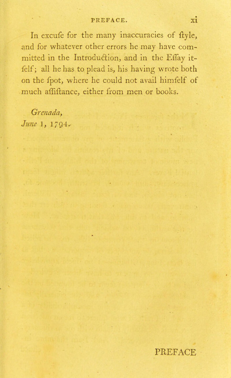 In excufe for the many inaccuracies of ftyle, and for whatever other errors he may have com- mitted in the Introduction, and in the EfTay it- felf; all he has to plead is, his having wrote both on the fpot, where he could not avail himfelf of much affiflance, either from men or books. Grenada, June \, 1794^ PREFACE