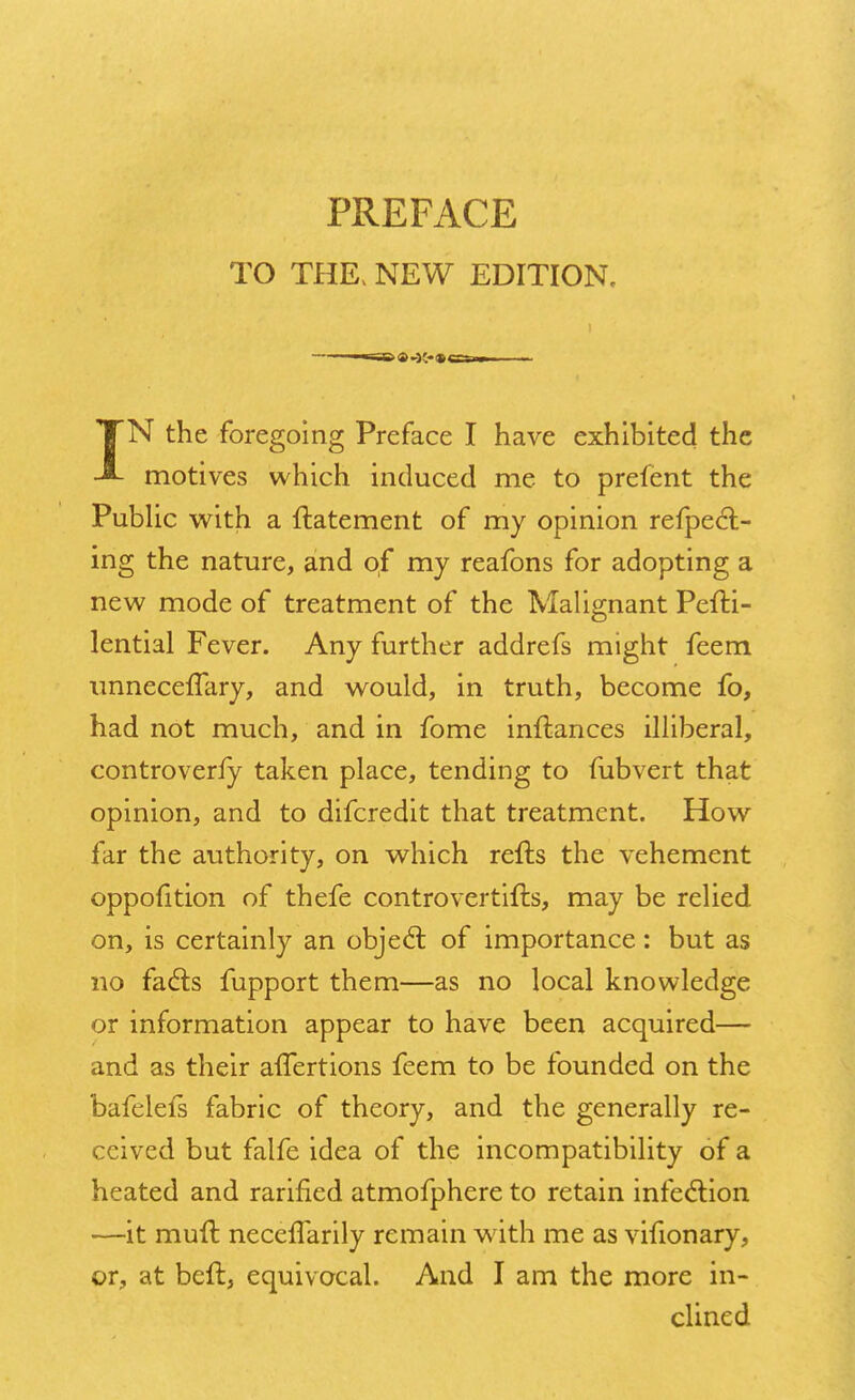 TO THE, NEW EDITION. TN the foregoing Preface I have exhibited the motives which induced me to prelent the Public with a ftatement of my opinion refpecl- ing the nature, and of my reafons for adopting a new mode of treatment of the Malignant PefH- lential Fever. Any further addrefs might feem unnecefTary, and would, in truth, become fo, had not much, and in fome inftances illiberal, controverfy taken place, tending to fubvert that opinion, and to difcredit that treatment. How far the authority, on which refts the vehement oppofition of thefe controvertifts, may be relied on, is certainly an objecl: of importance: but as no fa<5ls fupport them—as no local knowledge or information appear to have been acquired— and as their affertions feem to be founded on the bafelefs fabric of theory, and the generally re- ceived but falfe idea of the incompatibility of a heated and rarified atmofphere to retain infection —it mull: neceffarily remain with me as vifionary, or, at beft, equivocal. And I am the more in- clined