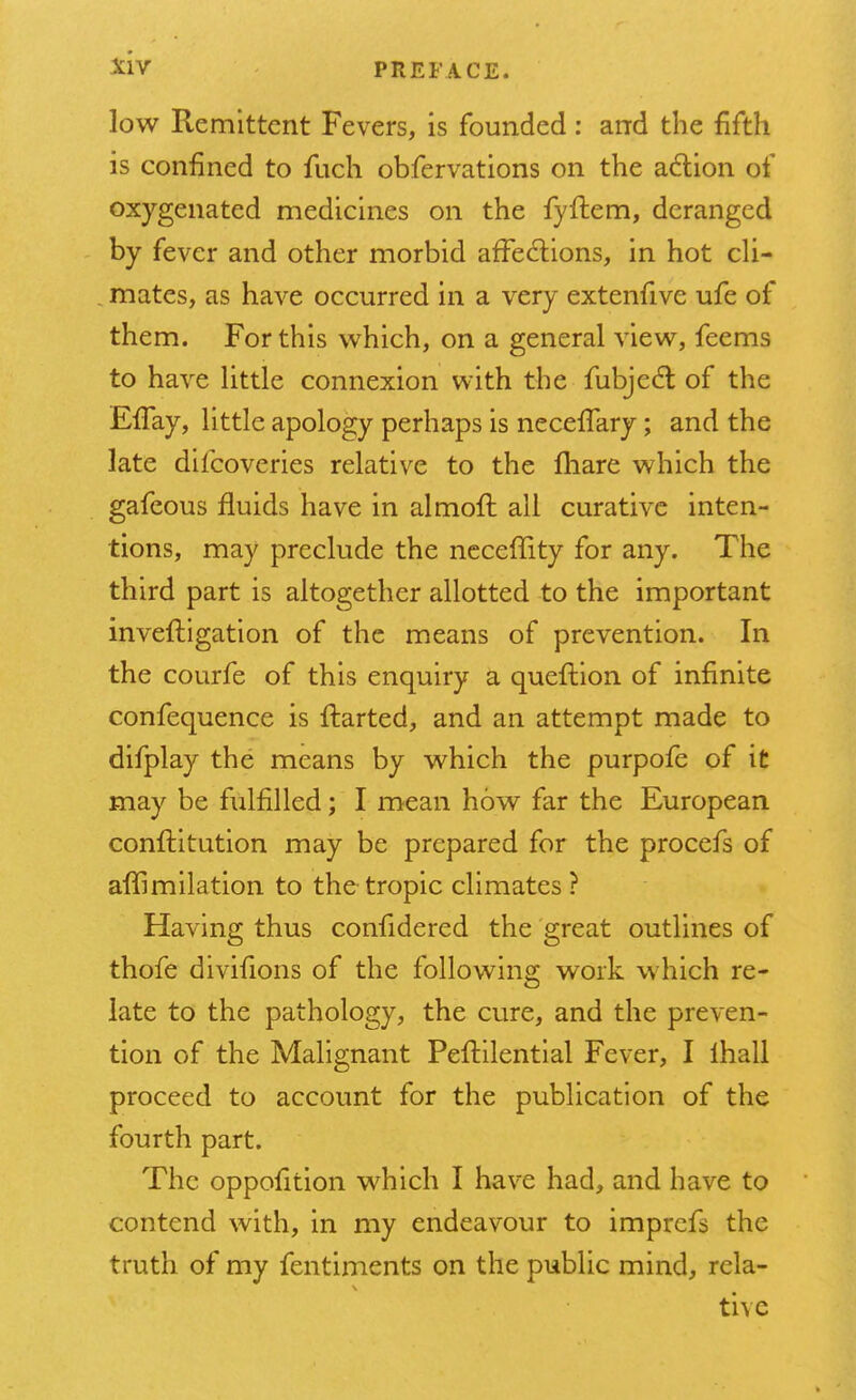 low Remittent Fevers, is founded : and the fifth is confined to fuch obfervations on the action of oxygenated medicines on the fyflem, deranged by fever and other morbid affections, in hot cli- mates, as have occurred in a very extenfive ufe of them. For this which, on a general view, feems to have little connexion with the fubjecl; of the Effay, little apology perhaps is neceflary; and the late difcoveries relative to the fhare which the gafeous fluids have in almofh all curative inten- tions, may preclude the necefiity for any. The third part is altogether allotted to the important inveftigation of the means of prevention. In the courfe of this enquiry a queftion of infinite confequence is ftarted, and an attempt made to difplay the means by which the purpofe of it may be fulfilled; I mean how far the European conflitution may be prepared for the procefs of affimilation to the tropic climates? Having thus confidered the great outlines of thofe divifions of the following work which re- late to the pathology, the cure, and the preven- tion of the Malignant Peftilential Fever, I ihall proceed to account for the publication of the fourth part. The oppofition which I have had, and have to contend with, in my endeavour to imprcfs the truth of my fentiments on the public mind, rela- tivc
