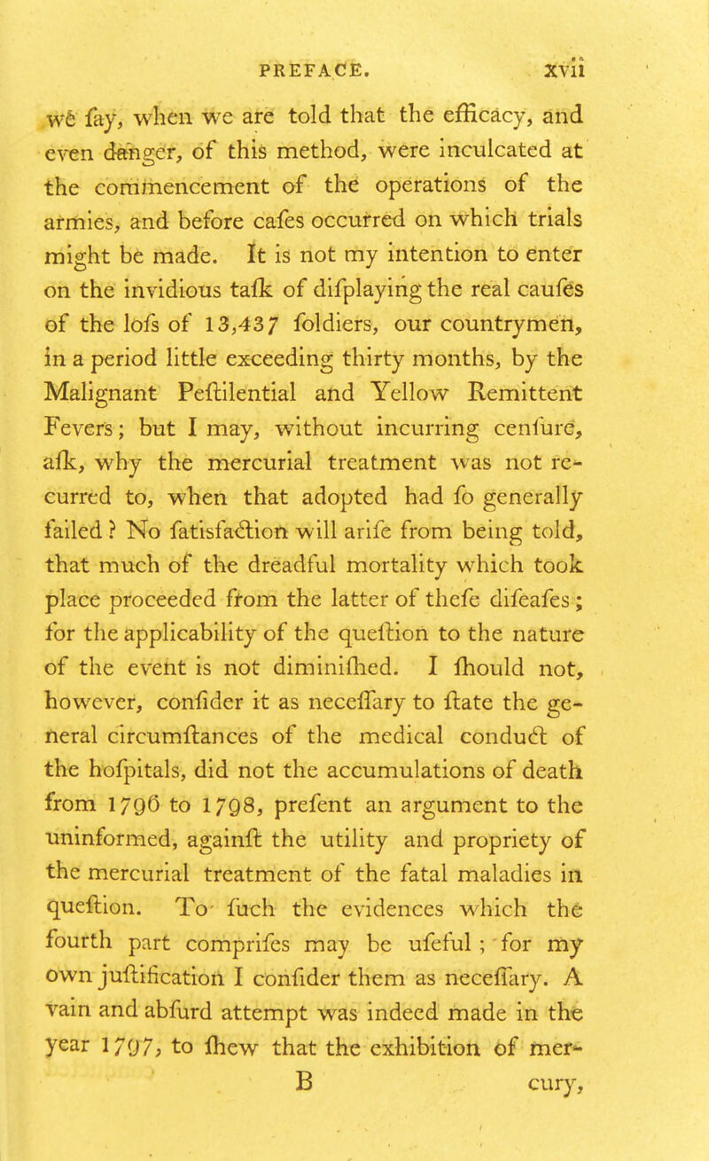 we fay, when we are told that the efficacy, and even danger, of this method, were inculcated at the commencement of the operations of the armies, and before cafes occurred on which trials might be made. It is not my intention to enter on the invidious talk of difplaying the real caufes of the lofs of 13,437 foldiers, our countrymen, in a period little exceeding thirty months, by the Malignant Peflilential and Yellow Remittent Fevers; but I may, without incurring cenfure, afk, why the mercurial treatment was not re- curred to, when that adopted had fo generally failed ? No fatisfa&ion will arife from being told, that much of the dreadful mortality which took place proceeded from the latter of thefe difeafes ; for the applicability of the queition to the nature of the event is not diminifhed. I mould not, however, confider it as necefTary to ftate the ge- neral cireumftances of the medical conduct, of the hofpitals, did not the accumulations of death from 1796 to 1798, prefent an argument to the uninformed, againft the utility and propriety of the mercurial treatment of the fatal maladies in queftion. To- luch the evidences which the fourth part comprifes may be ufeful ; for my own juflification I confider them as necefTary. A vain and abfurd attempt was indeed made in the year 1/97; to Ihew that the exhibition of mer- B cury,