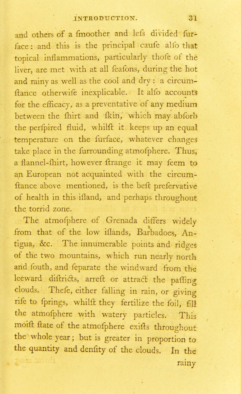 and others of a fmoother and lefs divided fur- face : and this is the principal caufe alfo that topical inflammations, particularly thofe of the liver, are met with at all feafons, during the hot and rainy as well as the cool and dry : a circum- ftance otherwife inexplicable. It alfo accounts for the efficacy, as a preventative of any medium between the fhirt and fkin, which may abforb the perfpired fluid, whilft it keeps up an equal temperature on the furface, whatever changes take place in the furrounding atmofphere. Thus, a flannel-fhirt, however ftrange it may feem to an European not acquainted with the circum- ftance above mentioned, is the beft prefervative of health in this iiland, and perhaps throughout the torrid zone. The atmofphere of Grenada differs widely from that of the low iflands, Barbadoes, An- tigua, &c. The innumerable points and' ridges of the two mountains, which run nearly north and fouth, and feparate the windward from the leeward diftricls, arreft or attract the paffing clouds. Thefe, either falling in rain, or giving rife to fprings, whilft they fertilize the foil, fill the atmofphere with watery particles. This moift ftate of the atmofphere exifts throughout the1 whole year; but is greater in proportion to the quantity and denfity of the clouds. In the rainy