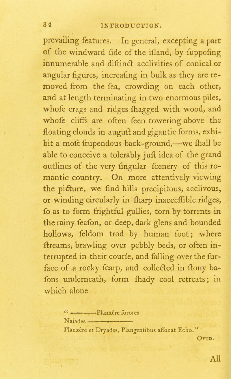 prevailing features. In general, excepting a part of the windward fide of the illand, by fuppofing innumerable and diftincl: acclivities of conical or angular figures, increafing in bulk as they are re- moved from the fea, crowding on each other, and at length terminating in two enormous piles, whofe crags and ridges magged with wood, and whofe cliffs are often feen towering above the floating clouds in auguft and gigantic forms, exhi- bit a moll: ftupendous back-ground,—we fhall be able to conceive a tolerably juft idea of the grand outlines of the very fmgular fcenery of this ro- mantic country. On more attentively viewing the picture, we find hills precipitous, acclivous, or winding circularly in fliarp inacceflible ridges, fo as to form frightful gullies, torn by torrents in the rainy feafon, or deep, dark glens and bounded hollows, feldom trod by human foot; where ftreams, brawling over pebbly beds, or often in- terrupted in their courfe, and falling over the fur- face of a rocky fcarp, and collected in ftony ba- fons underneath, form Ihady cool retreats; in which alone t( —— Planxere forores Naiades — ■■ Planxere et Dryades, Plangentibus affbnat Echo. Ovid. All