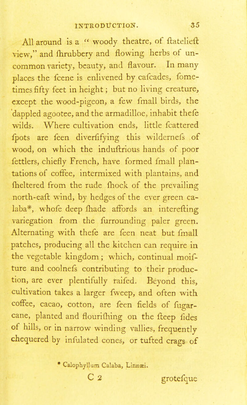 All around is a  woody theatre, of ftatelieft view, and fhrubbery and flowing herbs of un- common variety, beauty, and flavour. In many places the fcene is enlivened by cafcades, fome- times fifty feet in height; but no living creature, except the wood-pigeon, a few fmall birds, the dappled agootee, and the armadilloe, inhabit thefe wilds. Where cultivation ends, little fcattered fpots are feen diverfifying this wildernefs of wood, on which the induftrious hands of poor fettlers, chiefly French, have formed fmall plan- tations of coffee, intermixed with plantains, and fheltered from the rude mock of the prevailing north-eatl wind, by hedges of the ever green ca- laba*, whofe deep made affords an interefting variegation from the furrounding paler green. Alternating with thefe are feen neat but fmall patches, producing all the kitchen can require in the vegetable kingdom ; which, continual moif- ture and coolnefs contributing to their produc- tion, are ever plentifully raifed. Beyond this, cultivation takes a larger fweep, and often with coffee, cacao, cotton, are feen fields of fugar- cane, planted and flourifhing on the lieep fides of hills, or in narrow winding vallies, frequently chequered by infulated cones, or tufted crags of * Calophyllum Calaba, Linnsei. C 2 grotefque