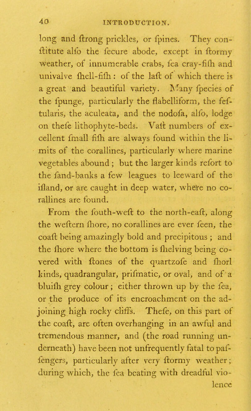 long and ftrong prickles, or fpines. They con- ititute alfo the fecure abode, except in ftormy weather, of innumerable crabs, fea cray-fifli and univalve Ihell-fim: of the laft of which there is a great and beautiful variety. Many fpecies of the fpunge, particularly the flabelliform, the fef- tularis, the aculeata, and the nodofa, alfo, lodge on thefe lithophyte-beds. Vait numbers of ex- cellent fmall filh are always found within the li- mits of the corallines, particularly where marine vegetables abound ; but the larger kinds refort to the fand-banks a few leagues to leeward of the Liland, or are caught in deep water, where no co- rallines are found. From the fouth-weft to the north-eaft, along the weftern more, no corallines are ever feen, the coaft being amazingly bold and precipitous; and the more where the bottom is flielving being co- vered with {tones of the quartzofe and fhorl kinds, quadrangular, prifmatic, or oval, and of a bluim grey colour; either thrown up by the fea, or the produce of its encroachment on the ad- joining high rocky cliffs. Thefe, on this part of the coaft, are often overhanging in an awful and tremendous manner, and (the road running un- derneath) have been not unfrequently fatal to paf- fengers, particularly after very ftormy weather; during which, the fea beating with dreadful vio- lence