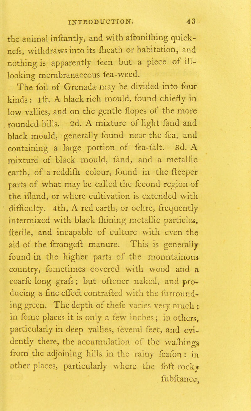 the animal inftantly, and with aftonifhing quick- nefs, withdraws into its {heath or habitation, and nothing is apparently feen but a piece of ill— looking membranaceous fea-weed. The foil of Grenada may be divided into four kinds : lft. A black rich mould, found chiefly in low vallies, and on the gentle flopes of the more rounded hills. 2d. A mixture of light fand and black mould, generally found near the fea, and containing a large portion of fea-falt. 3d. A mixture of black mould, fand, and a metallic earth, of a reddifh colour, found in the fteeper parts of what may be called the fecond region of the id and, or where cultivation is extended with difficulty. 4th, A red earth, or ochre, frequently intermixed with black mining metallic particles, Iterile, and incapable of culture with even the aid of the ftrongeft manure. This is generally- found in the higher parts of the monntainous country, fometimes covered with wood and a coarfe long grafs; but oftener naked, and pro- ducing a fine effect contrafted with the furround^ ing green. The depth of thefe varies very much : in fome places it is only a few inches; in others, particularly in deep vallies, feveral feet, and evi- dently there, the accumulation of the warnings irom the adjoining hills in the rainy feafon: in other places, particularly where the foft rocky fubftancc,