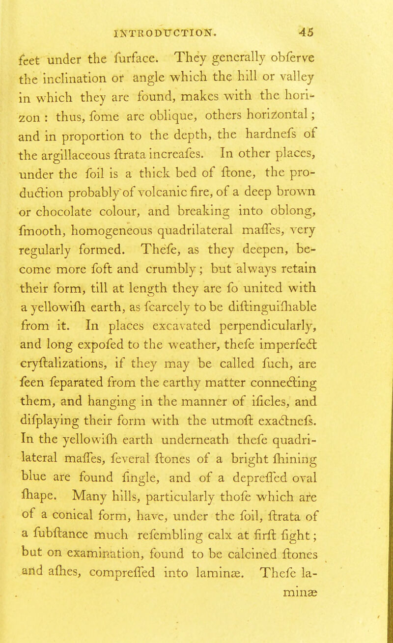 feet under the furface. They generally obferve the inclination or angle which the hill or valley in which they are found, makes with the hori- zon : thus, fome are oblique, others horizontal; and in proportion to the depth, the hardnefs of the argillaceous ftrata increafes. In other places, under the foil is a thick bed of ftone, the pro- duction probably of volcanic fire, of a deep brown or chocolate colour, and breaking into oblong, fmooth, homogeneous quadrilateral maiTes, very regularly formed. Thefe, as they deepen, be- come more foft and crumbly; but always retain their form, till at length they are fo united with ayellowilh earth, as fcarcely to be diftinguifhable from it. In places excavated perpendicularly, and long expofed to the weather, thefe imperfect cryftalizations, if they may be called fuch, are feen feparated from the earthy matter connecting them, and hanging in the manner of ificles, and difplaying their form with the utmoft exaclnefs. In the yellowifh earth underneath thefe quadri- lateral maffes, feveral flones of a bright mining blue are found fmgle, and of a deprefled oval ftiape. Many hills, particularly thofe which are of a conical form, have, under the foil, ftrata of a fubftance much refembling calx at firft fight; but on examination, found to be calcined ftones and afhes, comprefled into laminae Thefe la- minae