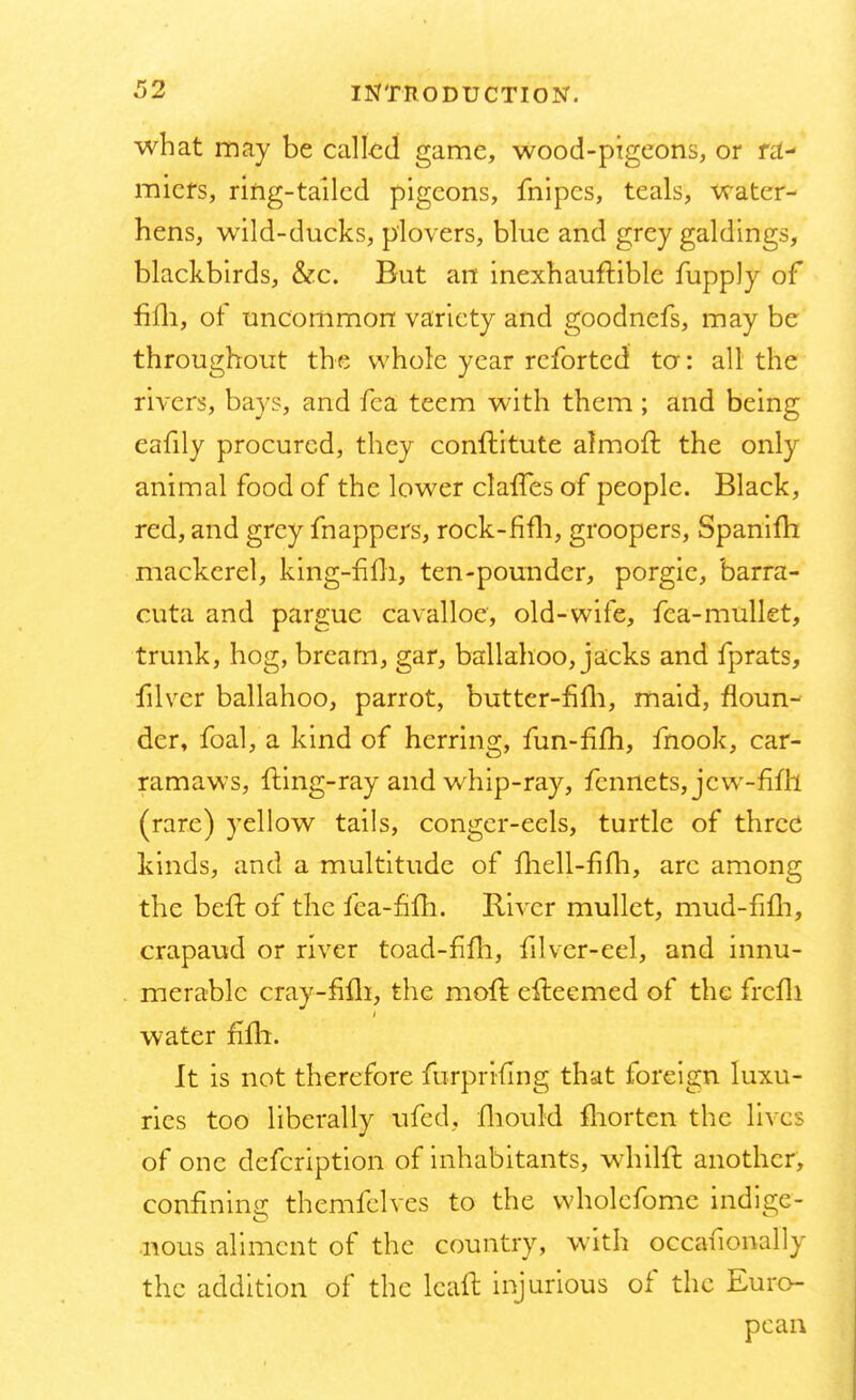 what may be called game, wood-pigeons, or ra- miers, ring-tailed pigeons, fnipes, teals, water- hens, wild-ducks, plovers, blue and grey galdings, blackbirds, &c. But an inexhauflible fupply of fifh, of uncommon variety and goodnefs, may be throughout the whole year rcforted to: all the rivers, bays, and fea teem with them; and being eafily procured, they conftitute almoft the only animal food of the lower clafTes of people. Black, red, and grey mappers, rock-fifli, groopers, Spanim mackerel, king-filh, ten-pounder, porgic, barra- cuta and parguc cavalloe, old-wife, fea-mullet, trunk, hog, bream, gar, ballahoo, jacks and fprats, filver ballahoo, parrot, butter-fifh, maid, floun- der, foal, a kind of herring, fun-fifh, fnook, car- ramaws, fling-ray and whip-ray, fennets, jew-fifh (rare) yellow tails, conger-eels, turtle of three kinds, and a multitude of lhell-fifh, arc among the bell: of the fea-fim. Iliver mullet, mud-fifh, crapaud or river toad-fifh, filver-eel, and innu- merable cray-fifli, the moft eileemed of the frcfli water fifli. It is not therefore furprifing that foreign luxu- ries too liberally ufed, fhould morten the lives of one defcription of inhabitants, whilfl another, confining themfelves to the wholefome indige- nous aliment of the country, with occafionally the addition of the lcaft injurious of the Euro- pean