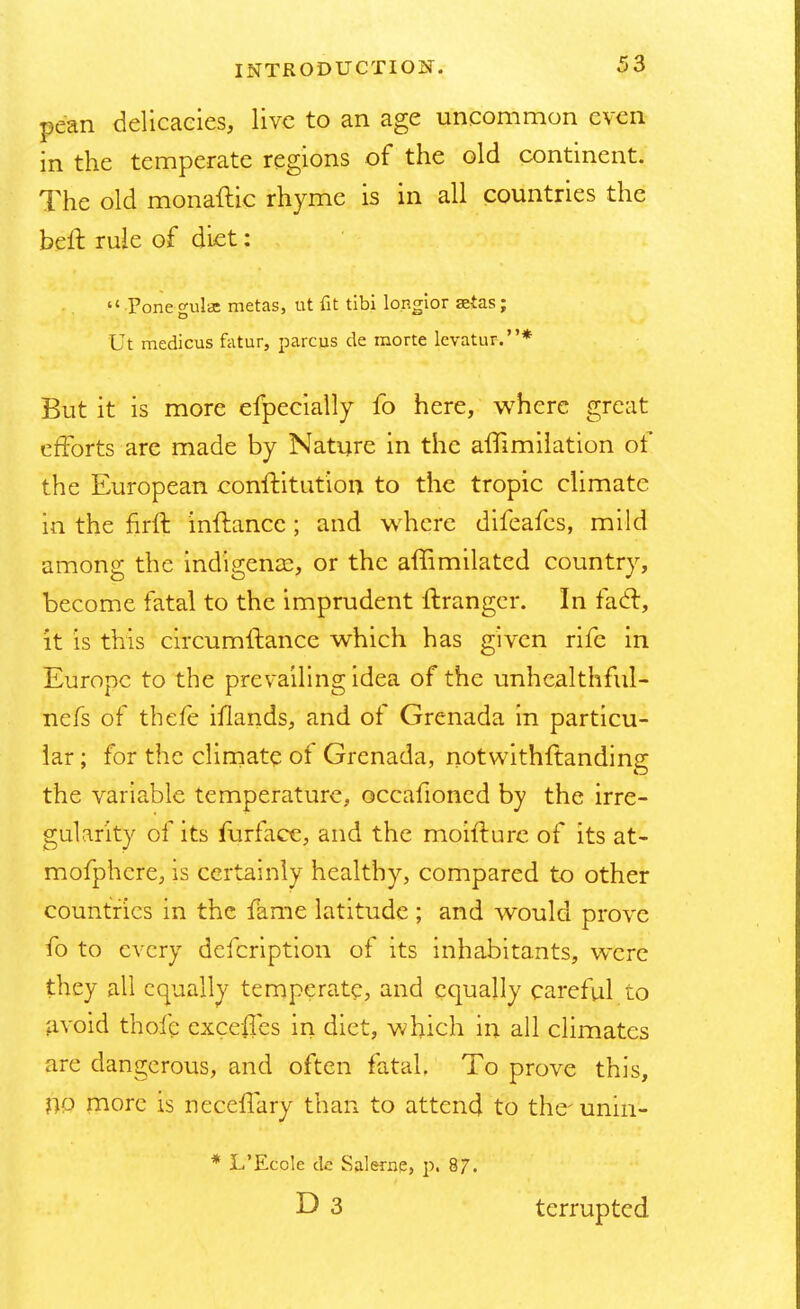 pe'an delicacies, live to an age uncommon even in the temperate regions of the old continent. The old monadic rhyme is in all countries the belt rule of diet:  Ponegulae metas, ut fit tibi lo.ngior setas; Ut medicus fatur, parcus de morte levatur.* But it is more efpecially fo here, where great efforts are made by Nature in the affimilation of the European conff itution to the tropic climate in the firft inftancc ; and where difeafes, mild among the indigence, or the affimilated country, become fatal to the imprudent ft ranger. In fact, it is this circumftance which has given rife in Europe to the prevailing idea of the unhcalthful- nefs of thefe illands, and of Grenada in particu- lar ; for the climate of Grenada, notwithstanding the variable temperature, occafioned by the irre- gularity of its furface, and the moifturc of its at- mofphcre, is certainly healthy, compared to other countries in the fame latitude ; and would prove fo to every defcription of its inhabitants, were they all equally temperate, and equally careful to avoid thofc exceffes in diet, which in all climates are dangerous, and often fatal. To prove this, no more is neceffary than to attend to the- unin- * L'Eccle de Salerne, p. 87. D 3 terrupted