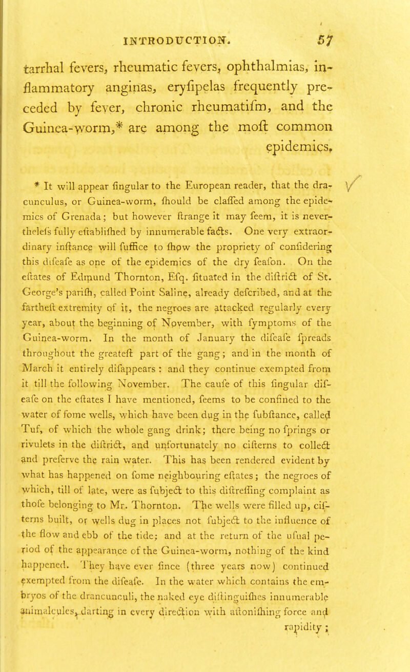 tarrhal fevers, rheumatic fevers, ophthalmias, in- flammatory anginas, eryfipelas frequently pre- ceded by fever, chronic rheumatifm, and the Guinea-worm,* are among the moll: common epidemics, * It will appear lingular to the European reader, that the dra- cunculus, or Guinea-worm, mould be claffed among the epide- mics of Grenada; but however ftrange it may feem, it is never- thelels fully eftablifhed by innumerable facls. One very extraor- dinary inftance will fuffice to fhpw the propriety of coniidering this difeafe as one of the epidemics of the dry feafon. On the eftates of Edmund Thornton, Efq. fituated in the diftricl: of St. George's parifli, called Point Saline, already defcribed, and at the farthelt extremity of it, the negroes are attacked regularly every year, about the beginning of November, with fymptoms of the Guinea-worm. In the month of January the difeafe fpreads throughout the greateft part of the gang; and in the month of March it entirely difappears : and they continue exempted from it till the following November. The caufe of this lingular dif- eafe on the eftates I have mentioned, feems to be confined to the water of fome wells, which have been dug in the fubftance, called Tuf, of which the whole gang drink; there being no fprings or rivulets in the diftricl:, and unfortunately no ciiterns to colled! and preferve the rain water. This has been rendered evident by what has happened on fome neighbouring eftates; the negroes of which, till of late, were as fubjecl to this diftrefling complaint as thole belonging to Mr. Thornton. The wells were filled up, cif- terns built, or wells dug in places not fubjecT; to the influence of the flow and ebb of the tide; and at the return of the ufual pe- riod of the appearance of the Guinea-worm, nothing of the kind happened. They have ever fince (three years now) continued exempted from the difeafe. In the water which contains the em- bryos of the drancunculi, the nuked eye diflinguiflies innumerable animalcules^ darting in every direction with aftoniftiing force an^ rapidity ;