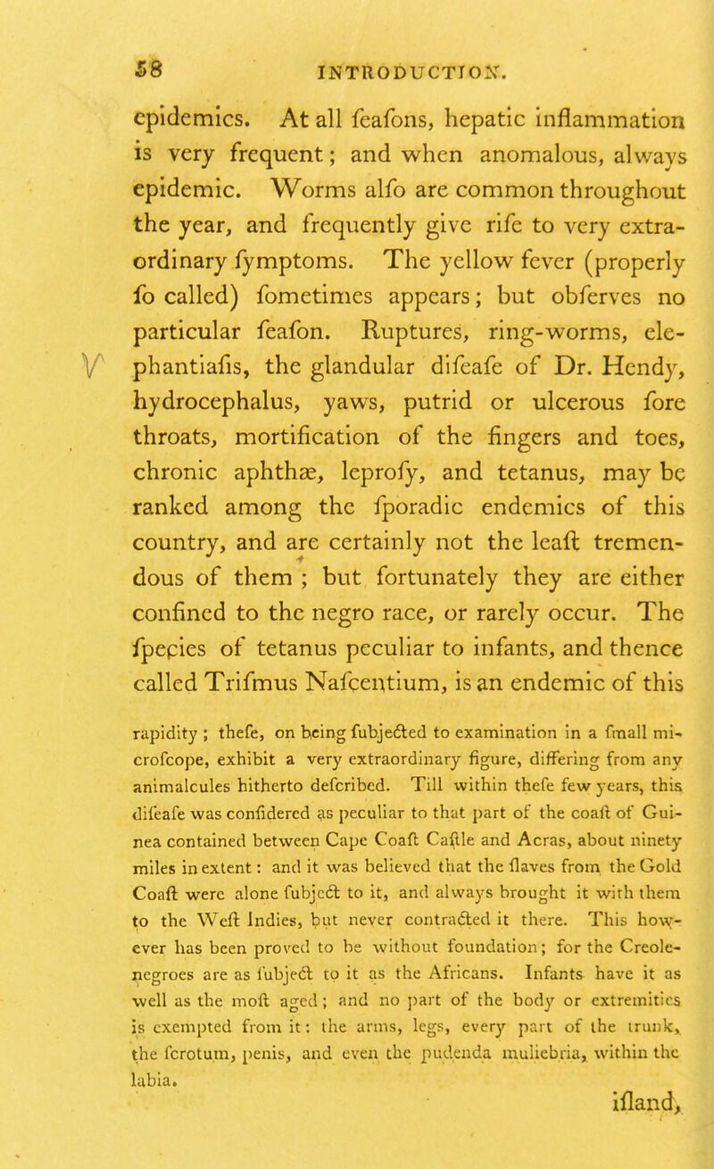 epidemics. At all feafons, hepatic inflammation is very frequent; and when anomalous, always epidemic. Worms alfo are common throughout the year, and frequently give rife to very extra- ordinary fymptoms. The yellow fever (properly fo called) fometimes appears; but obferves no particular feafon. Ruptures, ring-worms, ele- phantiafis, the glandular difeafe of Dr. Hendy, hydrocephalus, yaws, putrid or ulcerous fore throats, mortification of the fingers and toes, chronic aphtha?, leprofy, and tetanus, may be ranked among the fporadic endemics of this country, and are certainly not the leaft tremen- dous of them ; but fortunately they are either confined to the negro race, or rarely occur. The fpepies of tetanus peculiar to infants, and thence called Trifmus Nafcentium, is an endemic of this rapidity ; thefe, on being fuhjedted to examination in a fmall mi- crofcope, exhibit a very extraordinary figure, differing from any animalcules hitherto defcribed. Till within thefe few years, this difeafe was confidered as peculiar to that part of the coaft of Gui- nea contained between Cape Coaft Caftle and Acras, about ninety miles in extent: and it was believed that the flaves from the Gold Coaft were alone fubjcdl to it, and always brought it with them to the Weft Indies, but never contracted it there. This how- ever has been proved to be without foundation; for the Creole- negroes are as fubjedl to it as the Africans. Infants have it as well as the moft aged; and no part of the body or extremities is exempted from it: the arms, legs, every part of the trunk, the fcrotum, penis, and even the pudenda muliebria, within the labia. ifland,
