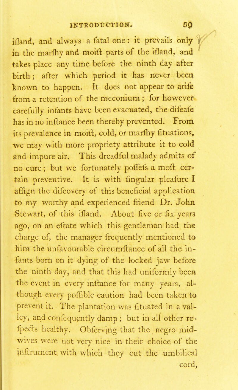 ifland, and always a fatal one: it prevails only in the marfhy and moift parts of the ifland, and takes place any time before the ninth day after birth; after which period it has never been known to happen. It does not appear to arife from a retention of the meconium ; for however carefully infants have been evacuated, the difeafe has in no inftance been thereby prevented. From its prevalence in moill, cold, or marfhy fituations, we may with more propriety attribute it to cold and impure air. This dreadful malady admits of no cure; but we fortunately poffefs a moft cer- tain preventive. It is with fingular pleafure I affign the difcovery of this beneficial application to my worthy and experienced friend Dr. John Stewart, of this ifland. About five pr fix years ago, on an eftate which this gentleman had the charge of, the manager frequently mentioned to him the unfavourable circumftance of all the in- fants born on it dying of the locked jaw before the ninth day, and that this had uniformly been the event in every inftance for many years, al- though every poffible caution had been taken to prevent it. The plantation was fituated in a val- ley, and confequently damp ; but in all other re- fpecls healthy. Obferv'mg that the negro mid- wives were not very nice in their choice of the inftrument. with which they cut the umbilical cord,