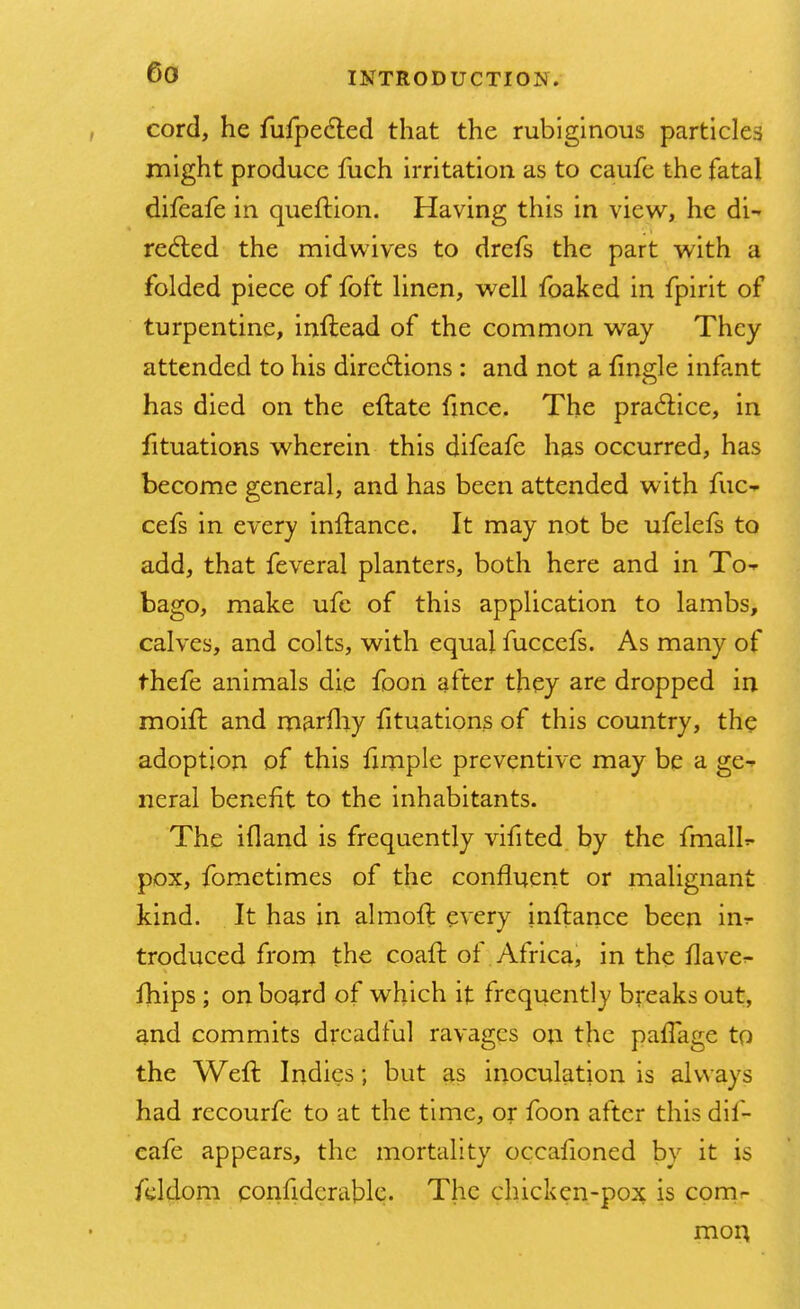 cord, he fufpecled that the rubiginous particles might produce fuch irritation as to caufe the fatal difeafe in queftion. Having this in view, he di- rected the midwives to drefs the part with a folded piece of foft linen, well foaked in fpirit of turpentine, inflead of the common way They attended to his directions: and not a fingle infant has died on the eftate fmce. The practice, in fituations wherein this difeafe has occurred, has become general, and has been attended with fuc- cefs in every inftance. It may not be ufelefs to add, that feveral planters, both here and in To- bago, make ufe of this application to lambs, calves, and colts, with equal fuccefs. As many of thefe animals die foon after they are dropped in moift and marfhy fituations of this country, the adoption of this lxmple preventive may be a ge- neral benefit to the inhabitants. The ifland is frequently vifited by the fmall*- pox, fometimes of the confluent or malignant kind. It has in almoft every inftance been in^ troduced from the coaft of Africa, in the flave- fhips ; on board of which it frequently breaks out, and commits dreadful ravages on the paiTage to the Weft Indies; but as inoculation is always had recourfe to at the time, or foon after this dif- eafe appears, the mortality occalioned by it is fddom confiderable. The chicken-pox is com- mon