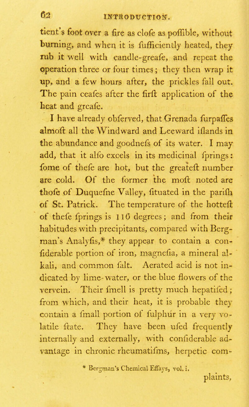ticnt's foot over a fire as clofe as poflible, without burning, and when it is fufficiently heated, they rub it well with candle-greafe, and repeat the operation three or four times; they then wrap it up, and a few hours after, the prickles fall out. The pain ceafes after the firfl application of the heat and greafe. I have already obferved, that Grenada furpaffes almoft all the Windward and Leeward iflands in the abundance and goodnefs of its water. I may add, that it alfo excels in its medicinal fprings: fome of thefe are hot, but the greateft number are cold. Of the former the moft noted are thofe of Duquefne Valley, fituated in the parifti of St. Patrick. The temperature of the hotteft of thefe fprings is 110 degrees; and from their habitudes with precipitants, compared with Berg- man's Analylis,* they appear to contain a con- siderable portion of iron, magnefia, a mineral al- kali, and common fait. Aerated acid is not in- dicated by lime-water, or the blue flowers of the vervein. Their fmell is pretty much hepatifed ; from which, and their heat, it is probable they contain a fmall portion of fulphur in a very vo- latile flate. They have been ufed frequently internally and externally, with confiderable ad- vantage in chronic rheumatifms, herpetic com- * Bergman's Chemical Effays, vol. i. plaints,