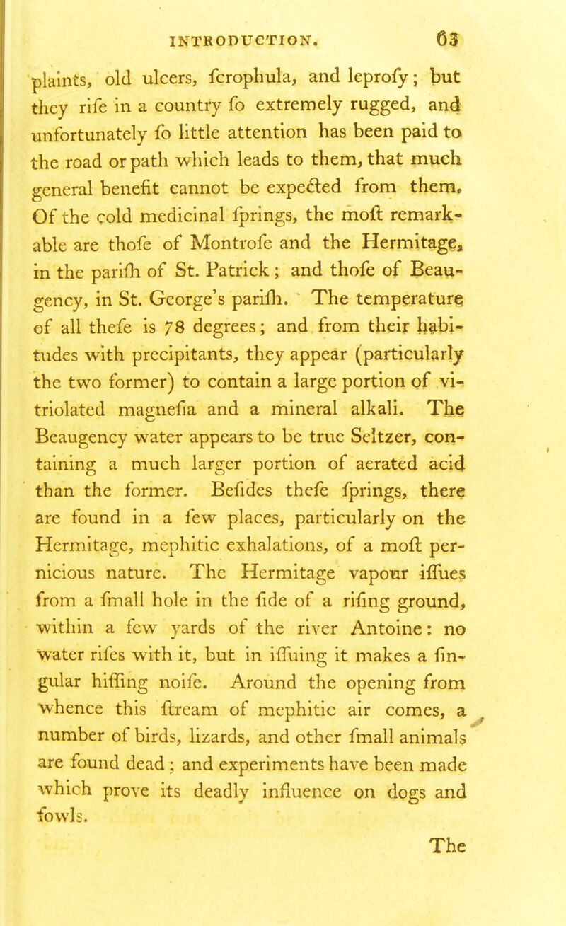 plaints, old ulcers, fcrophula, and leprofy; but they rife in a country fo extremely rugged, and unfortunately fo little attention has been paid to the road or path which leads to them, that much general benefit cannot be expected from them. Of the cold medicinal fprings, the moft remark- able are thofe of Montrofe and the Hermitage, in the parifh of St. Patrick ; and thofe of Beau- gcncy, in St. George's parilh. The temperature of all thefe is 78 degrees; and from their habi- tudes with precipitants, they appear (particularly the two former) to contain a large portion of vi- triolated magnefia and a mineral alkali. The Beaugency water appears to be true Seltzer, con- taining a much larger portion of aerated acid than the former. Befides thefe fprings, there are found in a few places, particularly on the Hermitage, mephitic exhalations, of a moll: per- nicious nature. The Hermitage vapour iflues from a fmall hole in the fide of a rifing ground, within a few yards of the river Antoine: no Water rifes wTith it, but in iffuing it makes a fin- gular hiding noife. Around the opening from whence this {bream of mephitic air comes, a number of birds, lizards, and other fmall animals are found dead ; and experiments have been made which prove its deadly influence on dogs and fowls. The