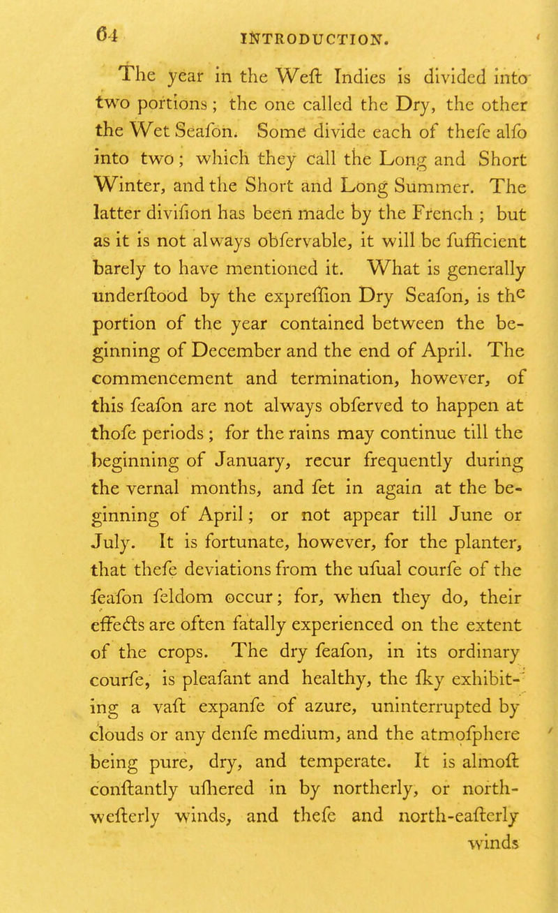 The year in the Weft Indies is divided into two portions; the one called the Dry, the other the Wet Seafon. Some divide each of thefe alfo into two; which they call the Long and Short Winter, and the Short and Long Summer. The latter divifion has been made by the French ; but as it is not always obfervable, it will be fumcient barely to have mentioned it. What is generally underftood by the expreffion Dry Seafon, is the portion of the year contained between the be- ginning of December and the end of April. The commencement and termination, however, of this feafon are not always obferved to happen at thofe periods ; for the rains may continue till the beginning of January, recur frequently during the vernal months, and fet in again at the be- ginning of April; or not appear till June or July. It is fortunate, however, for the planter, that thefe deviations from the ufual courfe of the feafon feldom occur; for, when they do, their effects are often fatally experienced on the extent of the crops. The dry feafon, in its ordinary courfe, is pleafant and healthy, the fky exhibit- ing a vaft expanfe of azure, uninterrupted by clouds or any denfe medium, and the atmofphere being pure, dry, and temperate. It is almoft conftantly ufhered in by northerly, or north- wefterly winds, and thefe and north-eaftcrly winds