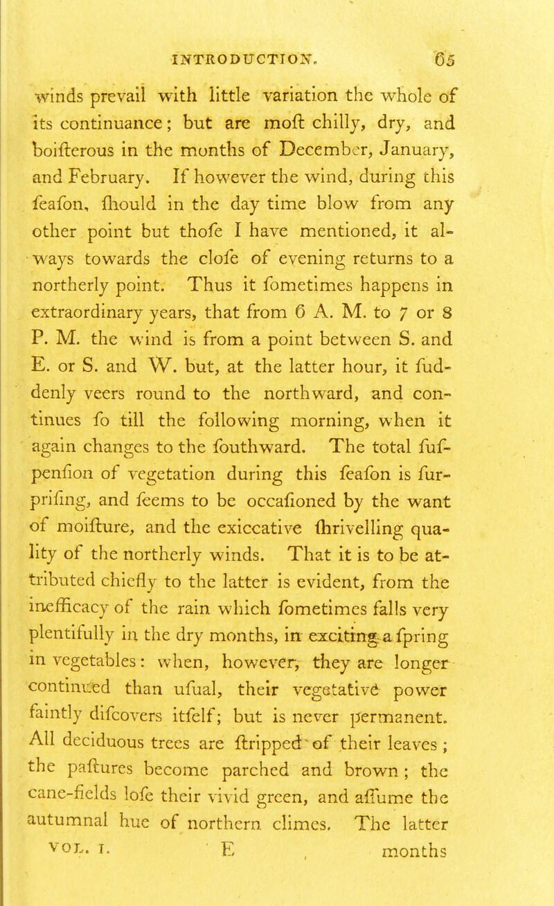 winds prevail with little variation the whole of its continuance; but are moft chilly, dry, and boifterous in the months of December, January, and February. If however the wind, during this feafon, mould in the day time blow from any other point but thofe I have mentioned, it al- ways towards the clofe of evening returns to a northerly point. Thus it fometimes happens in extraordinary years, that from 6 A. M. to 7 or 8 P. M. the wind is from a point between S. and E. or S. and W. but, at the latter hour, it fud- denly veers round to the northward, and con- tinues fo till the following morning, when it again changes to the fouthward. The total fuf- penfion of vegetation during this feafon is fur- prifing, and feems to be occafioned by the want of moifture, and the exiccative mrivelling qua- lity of the northerly winds. That it is to be at- tributed chiefly to the latter is evident, from the inefficacy of the rain which fometimes falls very plentifully in the dry months, in- exciting a fpring in vegetables: when, however, they are longer continued than ufual, their vegetativd power faintly difcovers itfelf; but is never permanent. All deciduous trees are {tripped of their leaves; the paftures become parched and brown ; the cane-fields lofe their vivid green, and afTume the autumnal hue of northern climes. The latter V0L- i- E , months