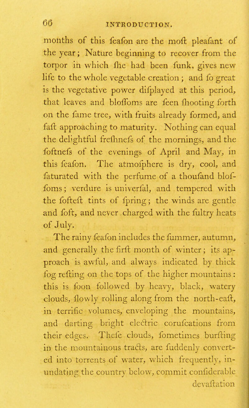 months of this feafon arc the moil pleafant of* the year; Nature beginning to recover from the torpor in which me had been funk, gives new life to the whole vegetable creation ; and fo great is the vegetative power difplayed at this period, that leaves and blofToms are feen mooting forth on the fame tree, with fruits already formed, and faft approaching to maturity. Nothing can equal the delightful frefhnefs of the mornings, and the foftnefs of the evenings of April and May, in this feafon. The atmofphere is dry, cool, and faturated with the perfume of a thoufand blof- foms; verdure is univerfal, and tempered with the fofteft tints of fpring; the winds are gentle and foft, and never .charged with the fultry heats of July. The rainy feafon includes the fummer, autumn, and generally the nrft month of winter; its ap- proach is awful, and always indicated by thick fog refting on the tops of the higher mountains: this is foon followed by heavy, black, watery clouds, llowly rolling along from the north-eaft, in terrific volumes, enveloping the mountains, and darting bright electric corufcations from their edges. Thcfe clouds, fometimcs burfting in the mountainous tracls, are fuddenly convert- ed into torrents of water, which frequently, in- undatinc!; the country below, commit conliderable devaluation