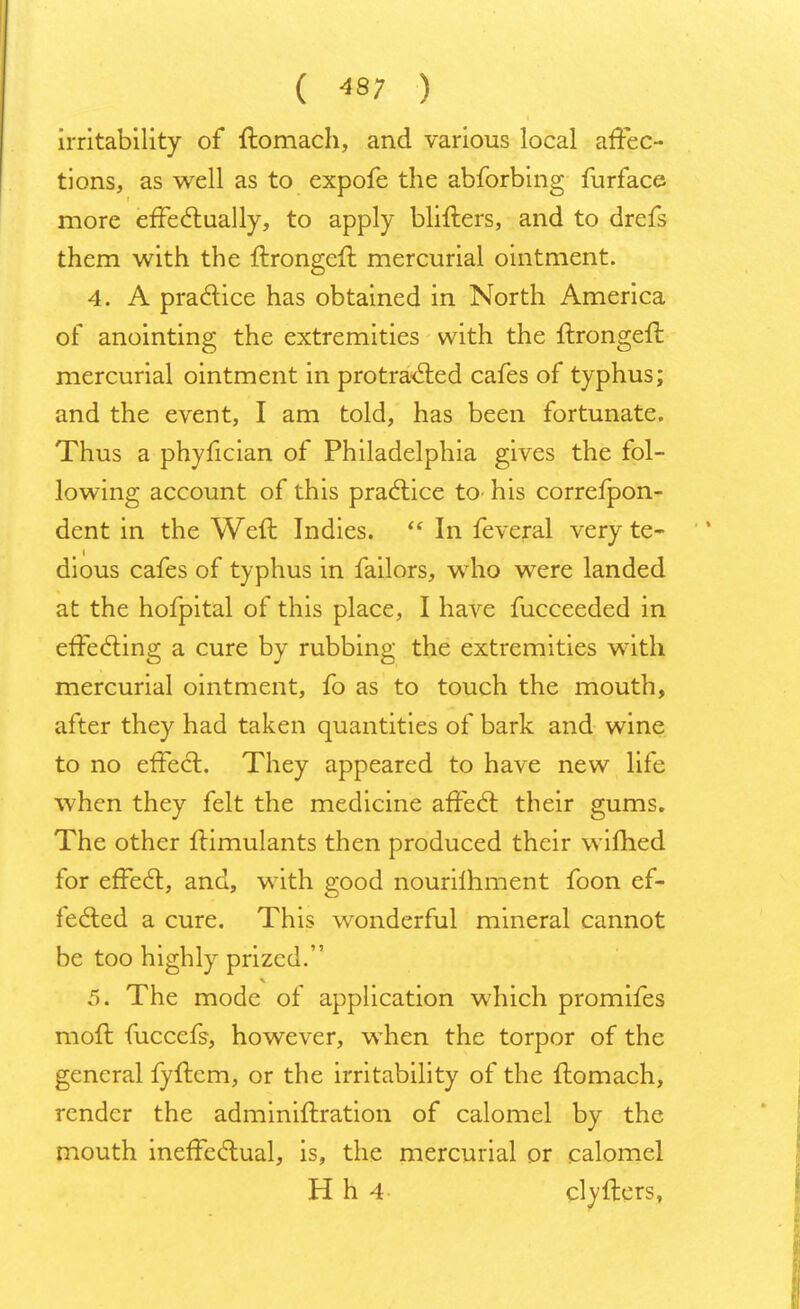 ( ^7 ) irritability of ftomach, and various local affec- tions, as well as to expofe the abforbing furface more effectually, to apply blifters, and to drefs them with the Itrongeft mercurial ointment. 4. A practice has obtained in North America of anointing the extremities with the ftrongeft mercurial ointment in protra<5ted cafes of typhus; and the event, I am told, has been fortunate. Thus a phyfician of Philadelphia gives the fol- lowing account of this practice to his correfpon- dent in the Weft Indies.  In feveral very te- dious cafes of typhus in failors, who were landed at the hofpital of this place, I have fucceeded in effecting a cure by rubbing the extremities with mercurial ointment, fo as to touch the mouth, after they had taken quantities of bark and wine to no effect. They appeared to have new life when they felt the medicine affect their gums. The other ffimulants then produced their wifhed for effect, and, with good nourilhment foon ef- fected a cure. This wonderful mineral cannot be too highly prized. 4 5. The mode of application which promifes moft fuccefs, however, when the torpor of the general fyftem, or the irritability of the ltomach, render the adminiltration of calomel by the mouth ineffectual, is, the mercurial or calomel H h 4 clyfters,