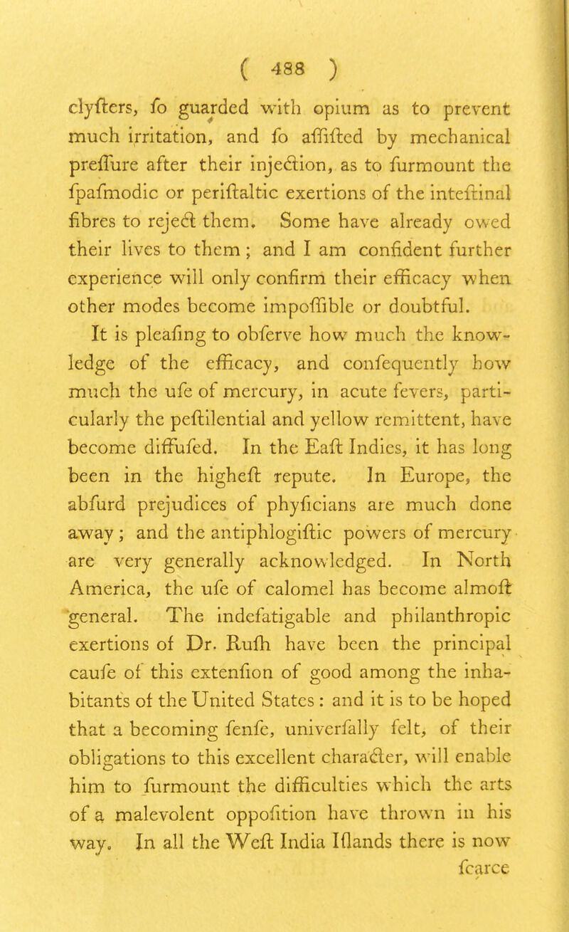 clyfters, fo guarded with opium as to prevent much irritation, and fo amfted by mechanical preiTure after their injection, as to furmount the fpafmodic or periftaltic exertions of the inteftinal fibres to reject them. Some have already owed their lives to them ; and I am confident further experience will only confirm their efficacy when other modes become impofnble or doubtful. It is pleafing to obferve how much the know- ledge of the efficacy, and confequently how much the ufe of mercury, in acute fevers, parti- cularly the peftilential and yellow remittent, have become diffufed. In the Eaft Indies, it has long been in the higheff. repute. In Europe, the abfurd prejudices of phyficians are much done away ; and the antiphlogiffic powers of mercury are very generally acknowledged. In North America, the ufe of calomel has become almoff. general. The indefatigable and philanthropic exertions of Dr. Rum have been the principal caufe of this extenfion of good among the inha- bitants of the United States : and it is to be hoped that a becoming fenfe, univerfally felt, of their obligations to this excellent character, will enable him to furmount the difficulties which the arts of a malevolent oppofition have thrown in his way. In all the Weft India I (lands there is now fcarce