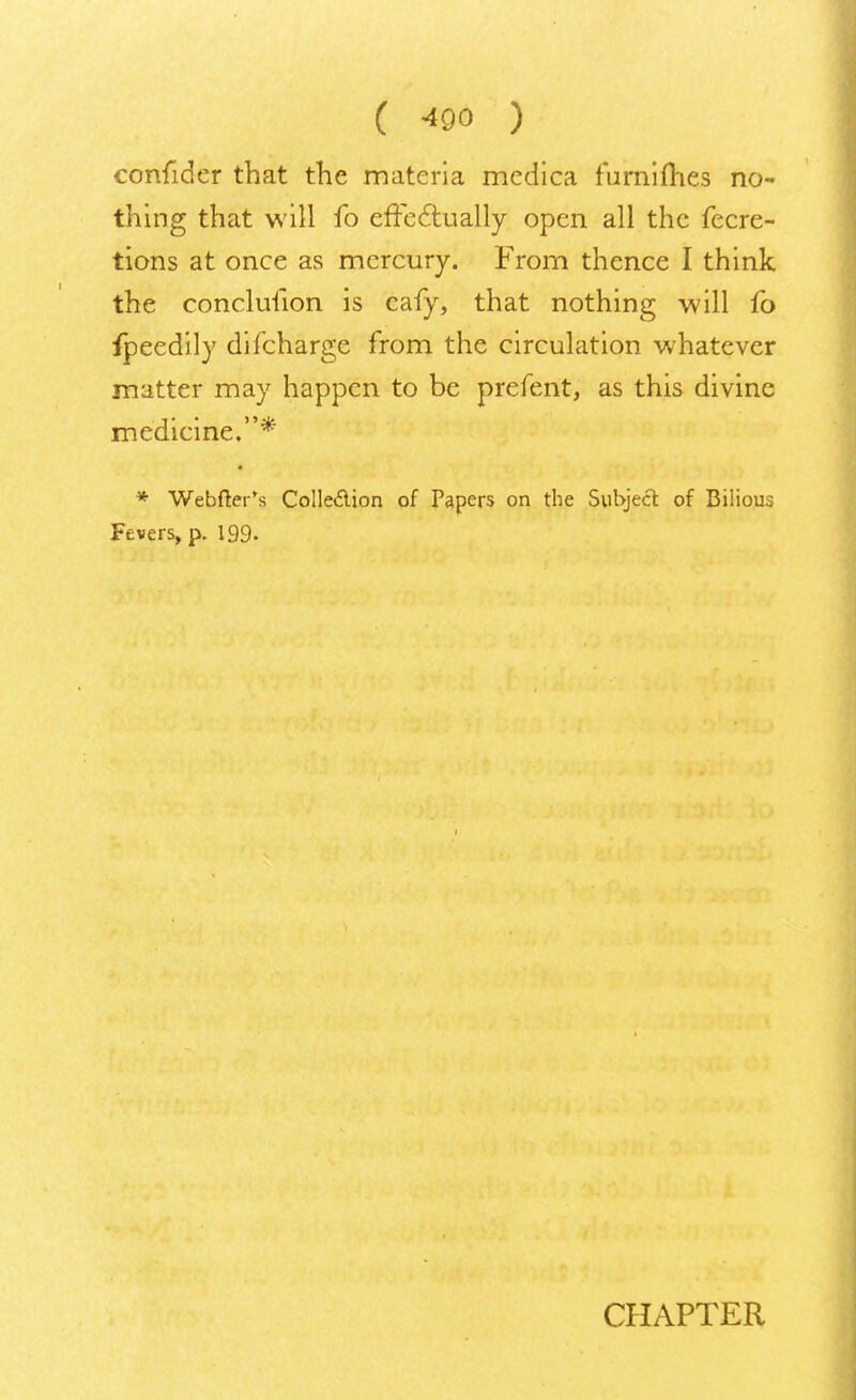 confider that the materia medica furnifhes no- thing that will fo effectually open all the fecre- tions at once as mercury. From thence I think the conclulion is eafy, that nothing will fo fpeedily difcharge from the circulation whatever matter may happen to be prefent, as this divine medicine.* * Webfter's Colledion of Papers on the Subject of Bilious Fevers, p. 199. CHAPTER