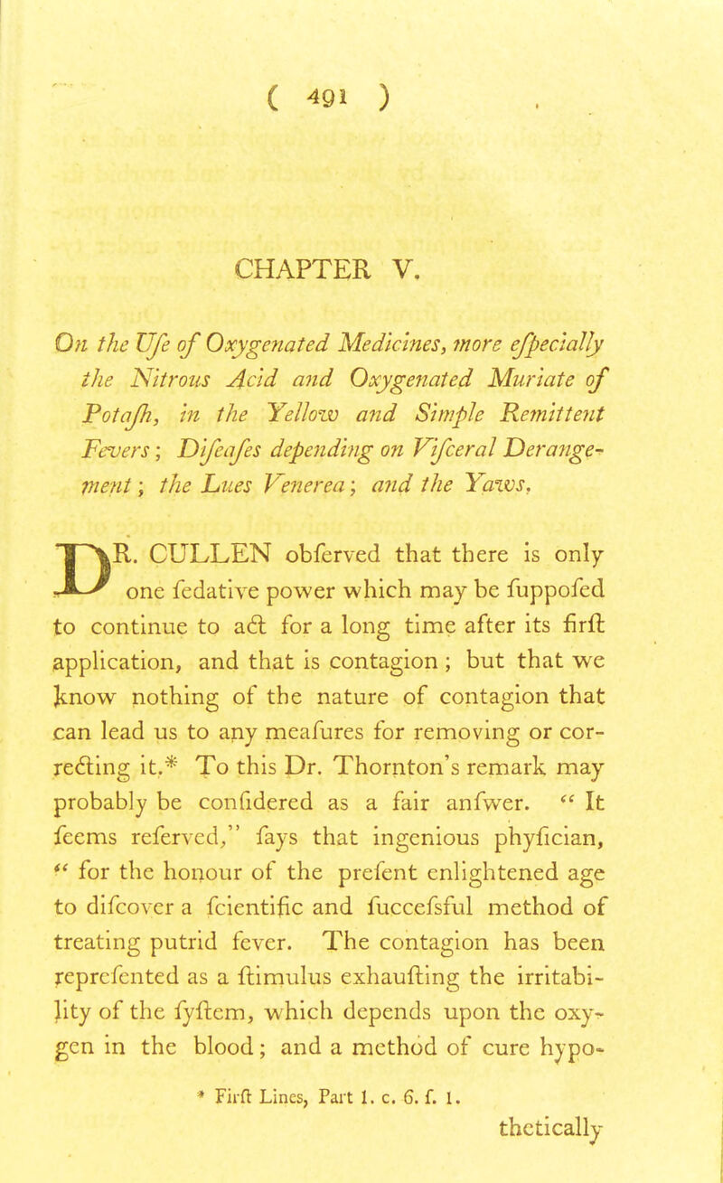 CHAPTER V. On the Ufe of Oxygenated Medicines, more efpecially the Nitrous Acid and Oxygenated Muriate of Potafh, in the Yellow and Simple Remittent Fevers; Difeafes depending on Vifceral Derange- ment ; the Lues Venerea; and the Yaws, T\R. CULLEN obferved that there is only JL-r one fedative power which may be fuppofed to continue to a6l for a long time after its firft application, and that is contagion ; but that we Jmow nothing of the nature of contagion that can lead us to any meafures for removing or cor- recting it.* To this Dr. Thornton's remark may probably be confidered as a fair anfwer.  It feems referred/' fays that ingenious phyfician,  for the honour of the prefent enlightened age to difcover a fcientific and fuccefsful method of treating putrid fever. The contagion has been reprcfented as a ftimulus exhaufting the irritabi- lity of the fyftem, which depends upon the oxyr- gen in the blood; and a method of cure hypo- * Firft Lines, Part 1. c. 6. f. 1. thctically
