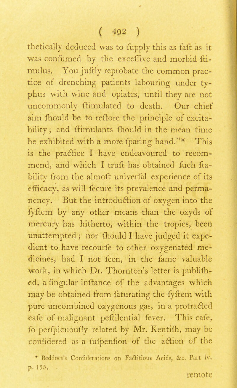 thctically deduced was to fupply this as faft as it was confumed by the exceffive and morbid fti- mulus. You juftly reprobate the common prac- tice of drenching patients labouring under ty- phus with wine and opiates, until they arc not uncommonly Simulated to death. Our chief aim mould be to reftore the principle of excita- bility ; and ftimulants mould in the mean time be exhibited with a more fparing hand.* This is the practice I have endeavoured to recom- mend, and which I trull; has obtained fuch {la- bility from the almoft univeffal experience of its efficacy, as will fecure its prevalence and perma- nency. But the introduction of oxygen into the iyftcm by any other means than the oxyds of mercury has hitherto, within the tropics, been unattempted ; nor mould I have judged it expe- dient to have recourfe to other oxygenated me- dicines, had I not feen, in the fame valuable work, in which Dr. Thornton's letter is publifh- ed, a lingular inftance of the advantages which may be obtained from faturating the fyltem with pure uncombined oxygenous gas, in a protracted cafe of malignant peftilential fever. This cafe, fo perfpicuoully related by Mr. Kentifh, may be confidered as a fufpenfion of the action of the * Beddoes's Confiderations on Factitious Acids, Sec. Part iv. p. 135. • remote
