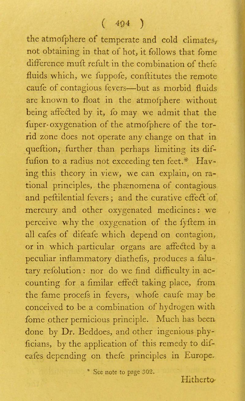 the atmofphere of temperate and cold climates, not obtaining in that of hot, it follows that fome difference muft remit in the combination of thefe fluids which, we fuppofe, conftitutes the remote caufe of contagious fevers—but as morbid fluids are known to float in the atmolphere without being affe&ed by it, fo may we admit that the fuper-oxygenation of the atmofphere of the tor- rid zone does not operate any change on that in queftion, further than perhaps limiting its dif- fufion to a radius not exceeding ten feet.* Hav- ing this theory in view, we can explain, on ra- tional principles, the phenomena of contagious and peftilential fevers ; and the curative effecl: of mercury and other oxygenated medicines: we perceive why the oxygenation of the fyftem in all cafes of difeafe which depend on contagion, or in which particular organs are affected by a peculiar inflammatory diathefis, produces a falu- tary refolution: nor do we find difficulty in ac- counting for a fimilar effecl: taking place, from the fame procefs in fevers, wThofe caufe may be conceived to be a combination of hydrogen with fome other pernicious principle. Much has been done by Dr. Beddoes, and other ingenious phy- ficians, by the application of this remedy to dif- eafes depending on thefe principles in Europe. * See note to page 302. Hitherto