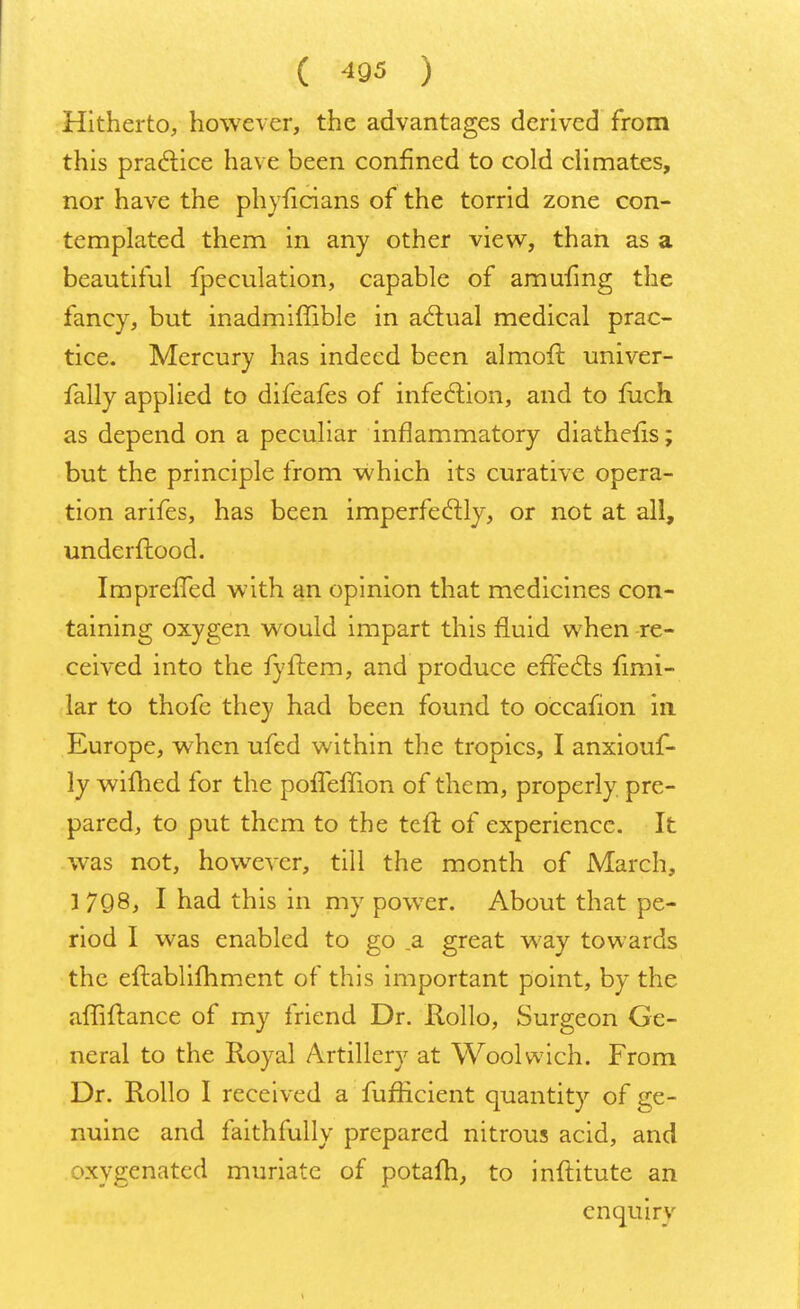 Hitherto, however, the advantages derived from this practice have been confined to cold climates, nor have the phyficians of the torrid zone con- templated them in any other view, than as a beautiful fpeculation, capable of amufmg the fancy, but inadmiffible in actual medical prac- tice. Mercury has indeed been almoft univer- fally applied to difeafes of infection, and to fuch as depend on a peculiar inflammatory diathefis; but the principle from which its curative opera- tion arifes, has been imperfectly, or not at all, underftood. ImprefTed with an opinion that medicines con- taining oxygen would impart this fluid when re- ceived into the fyftem, and produce effects fimi- lar to thofe they had been found to occafion in Europe, when ufed within the tropics, I anxiouf- ly wiftied for the poffefTion of them, properly pre- pared, to put them to the tcft of experience. It was not, however, till the month of March, 3 7Q8, I had this in my power. About that pe- riod I was enabled to go .a great way towards the eftablifhment of this important point, by the affiftance of my friend Dr. Rollo, Surgeon Ge- neral to the Royal Artillery at Woolwich. From Dr. Rollo I received a fufficient quantity of ge- nuine and faithfully prepared nitrous acid, and oxygenated muriate of potalri, to inftitute an enquiry