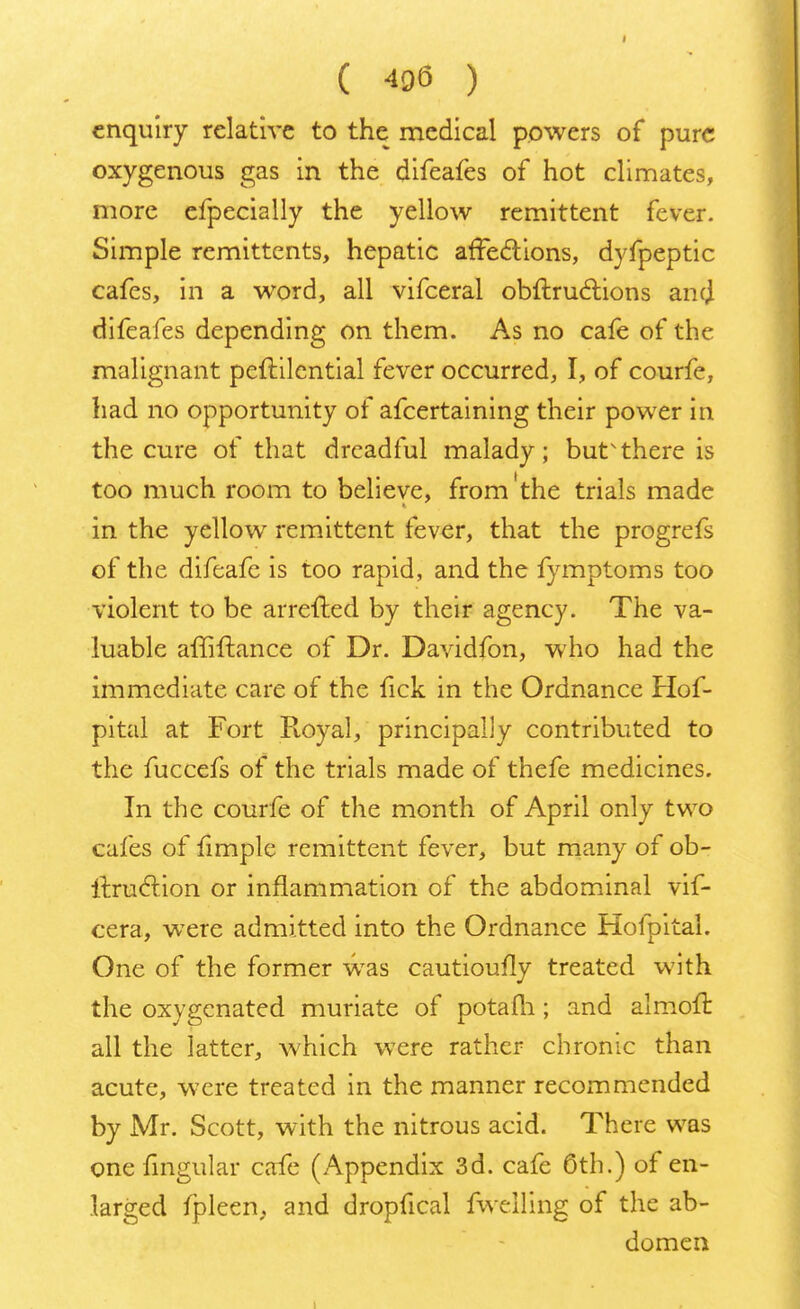 enquiry relative to the medical powers of pure oxygenous gas in the difeafes of hot climates, more efpecially the yellow remittent fever. Simple remittents, hepatic affections, dyfpeptic cafes, in a word, all vifceral obftructions and difeafes depending on them. As no cafe of the malignant peftilcntial fever occurred, I, of courfe, had no opportunity of afcertaining their power in the cure of that dreadful malady; but'there is too much room to believe, from'the trials made in the yellow remittent fever, that the progrefs of the difeafe is too rapid, and the fymptoms too violent to be arretted by their agency. The va- luable affiftance of Dr. Davidfon, who had the immediate care of the fick in the Ordnance Hof- pital at Fort Royal, principally contributed to the fuccefs of the trials made of thefe medicines. In the courfe of the month of April only two cafes of fimple remittent fever, but many of ob- ftruction or inflammation of the abdominal vif- cera, wTere admitted into the Ordnance Hofpital. One of the former was cautioufly treated with the oxygenated muriate of potafli; and almoft all the latter, which were rather chronic than acute, were treated in the manner recommended by Mr. Scott, with the nitrous acid. There was one lingular cafe (Appendix 3d. cafe 6th.) of en- larged fpleen, and dropfical fwelling of the ab- domen