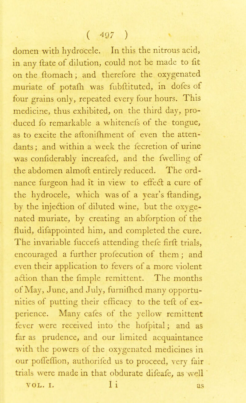 domen with hydrocele. In this the nitrous acid, in any ftate of dilution, could not be made to fit on the ftomach ; and therefore the oxygenated muriate of potafh was fubftituted, in dofes of four grains only, repeated every four hours. This medicine, thus exhibited, on the third day, pro- duced fo remarkable a whitenefs of the tongue, as to excite the aftonifhment of even the atten- dants ; and within a week the fecretion of urine was confiderably increafed, and the fwelling of the abdomen almoft entirely reduced. The ord- nance furgeon had it in view to effect a cure of the hydrocele, which wras of a year's {landing, by the injection of diluted wine, but the oxyge- nated muriate, by creating an abforption of the fluid, difappointed him, and completed the cure. The invariable fuccefs attending thefe nrft trials, encouraged a further profecution of them ; and even their application to fevers of a more violent action than the fimple remittent. The months of May, June, and July, furnifhcd many opportu- nities of putting their efficacy to the tefr. of ex- perience. Many cafes of the yellow remittent fever were received into the hofpital; and as far as prudence, and our limited acquaintance with the powers of the oxygenated medicines in our pofleffion, authorifed us to proceed, very fair trials were made in that obdurate difeafe, as well vol. I. I i as