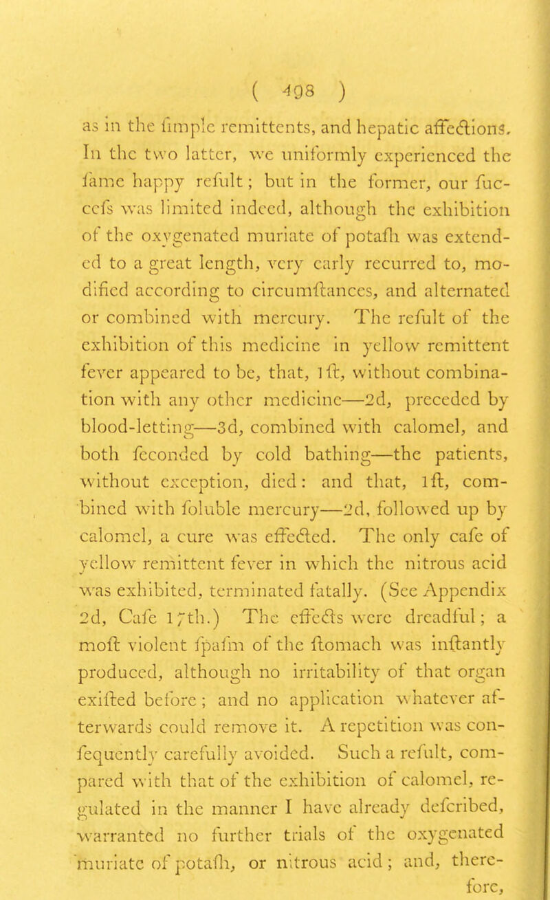 as in the iimplc remittents, and hepatic affections. In the two latter, we uniformly experienced the lame happy remit; but in the former, our fuc- cefs was limited indeed, although the exhibition of the oxygenated muriate of potafli was extend- ed to a great length, very early recurred to, mo- dified according to circumllanccs, and alternated or combined with mercury. The refult of the exhibition of this medicine in ycllowr remittent fever appeared to be, that, lit, without combina- tion with any other medicine—2d, preceded by blood-letting—3d, combined with calomel, and both feconded by cold bathing—the patients, without exception, died: and that, lit, com- bined with foluble mercury—2d, followed up by calomel, a cure was effected. The only cafe of yellow remittent fever in which the nitrous acid was exhibited, terminated fatally. (See Appendix 2d, Cafe lTth.) The effects were dreadful; a molt violent fpafm of the ftomach was hrftantly produced, although no irritability of that organ exifted before ; and no application whatever af- terwards could remove it. A repetition was con- sequently carefully avoided. Such a refult, com- pared with that of the exhibition of calomel, re- gulated in the manner I have already defcribed, warranted no further trials of the oxygenated muriate of potafli, or nitrous acid; and, there- fore,