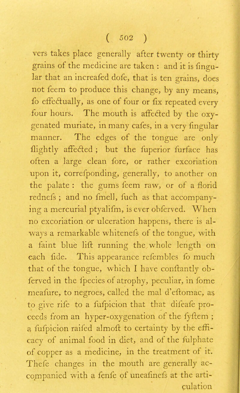 vers takes place generally after twenty or thirty grains of the medicine are taken : and it is fingu- lar that an increafed dofe, that is ten grains, does not feem to produce this change, by any means, fo effectually, as one of four or fix repeated every four hours. The mouth is affected by the oxy- genated muriate, in many cafes, in a very fingular manner. The edges of the tongue are only llightly affected ; but the fuperior furface has often a large clean fore, or rather excoriation upon it, correfponding, generally, to another on the palate : the gums feem raw, or of a florid rednefs ; and no fmell, fuch as that accompany- ing a mercurial ptyalifm, is ever obferved. When no excoriation or ulceration happens, there is al- ways a remarkable whitenefs of the tongue, with a faint blue lift running the whole length on each fide. This appearance refembles fo much that of the tongue, which I have conftantly ob- ferved in the fpecies of atrophy, peculiar, in fome meafure, to negroes, called the mal d'eftomac, as to give rife to a fufpicion that that difeafe pro- ceeds from an hyper-oxygenation of the fyftem ; a fufpicion raifed almoft to certainty by the effi- cacy of animal food in diet, and of the fulphate of copper as a medicine, in the treatment of it. Thefe changes in the mouth arc generally ac- companied with a fenfe of uneafinefs at the arti- culation