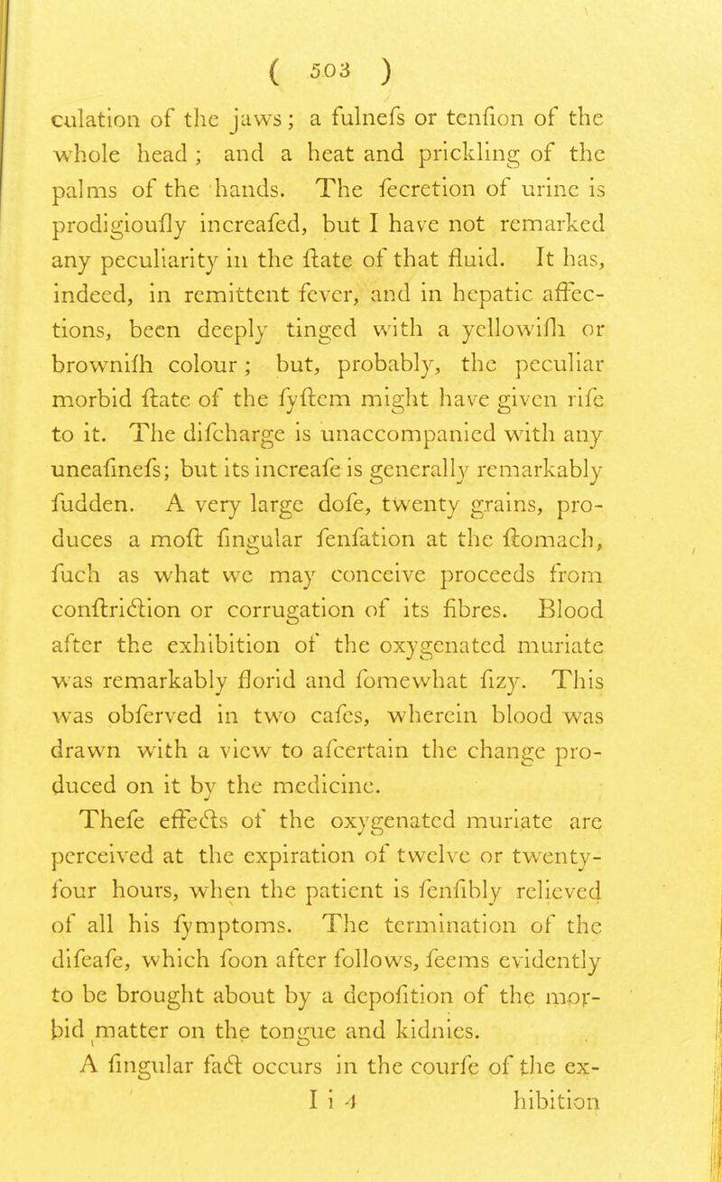 dilation of the jaws; a fulnefs or tcnfion of the whole head ; and a heat and prickling of the palms of the hands. The fecretion of urine is prodigioufly increafed, but I have not remarked any peculiarity in the ftate of that fluid. It has, indeed, in remittent fever, and in hepatic affec- tions, been deeply tinged with a yellowifh. or brownilh colour ; but, probably, the peculiar morbid ftate. of the fyftem might have given rife to it. The difcharge is unaccompanied with any uneafinefs; but its increafe is generally remarkably fudden. A very large dofe, twenty grains, pro- duces a moft fingular fenfation at the ftamach, fuch as what we may conceive proceeds from conftriclion or corrugation of its fibres. Blood after the exhibition of the oxygenated muriate was remarkably florid and fomewhat fizy. This was obferved in two cafes, wherein blood was drawn with a view to afcertain the change pro- duced on it bv the medicine. if Thefe effects of the oxygenated muriate are perceived at the expiration of twelve or twxnty- four hours, when the patient is fenfibly relieved of all his fymptoms. The termination of the difeafe, which foon after follows, feems evidently to be brought about by a depofition of the mor- bid matter on the tongue and kidnies. A fingular fact occurs in the courfe of the ex- I i A hibition