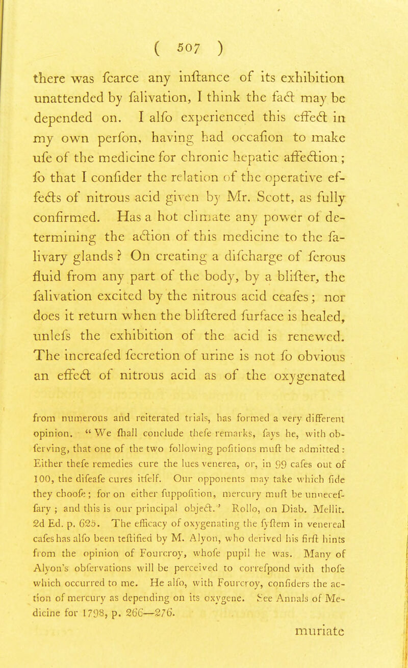 ( 5°7 ) there was fcarce any inftance of its exhibition unattended by falivation, I think the fact may be depended on. I alfo experienced this effect in my own perfon, having had occafion to make ufe of the medicine for chronic hepatic affection ; lb that I confider the relation of the operative ef- fects of nitrous acid given by Mr. Scott, as fully confirmed. Has a hot climate any power ot de- termining the action of this medicine to the fa- livary glands ? On creating a difcharge of ferous fluid from any part of the body, by a blifter, the falivation excited by the nitrous acid ceafes; nor does it return when the bliftered furface is healed, unlefs the exhibition of the acid is renewed. The increafed fecretion of urine is not fo obvious an effecl; of nitrous acid as of the oxygenated from numerous and reiterated trials, has formed a very different opinion.  We fhall conclude thefe remarks, fays he, with ob- fersnng, that one of the two following pofitions muff be admitted : Either thefe remedies cure the lues venerea, or, in 99 cafes out of 100, the difeafe cures itfelf. Our opponents may take which fide they choofe ; for on either fuppofition, mercury muft be unnecef- fary ; and this is our principal object.' Rollo, on Diab. Mellir. 2d Ed. p. 625. The efficacy of oxygenating the fyftem in venereal cafes has alfo been teftified by M. Alyon, who derived his firft hints from the opinion of Fourcroy, whofe pupil he was. Many of Alyon's obfervations will be perceived to correfpond with thofe which occurred to me. He alfo, with Fourcroy, confiders the ac- tion of mercury as depending on its oxygene. IHee Annals of Me- dicine for 1793, p. 266—276. muriate