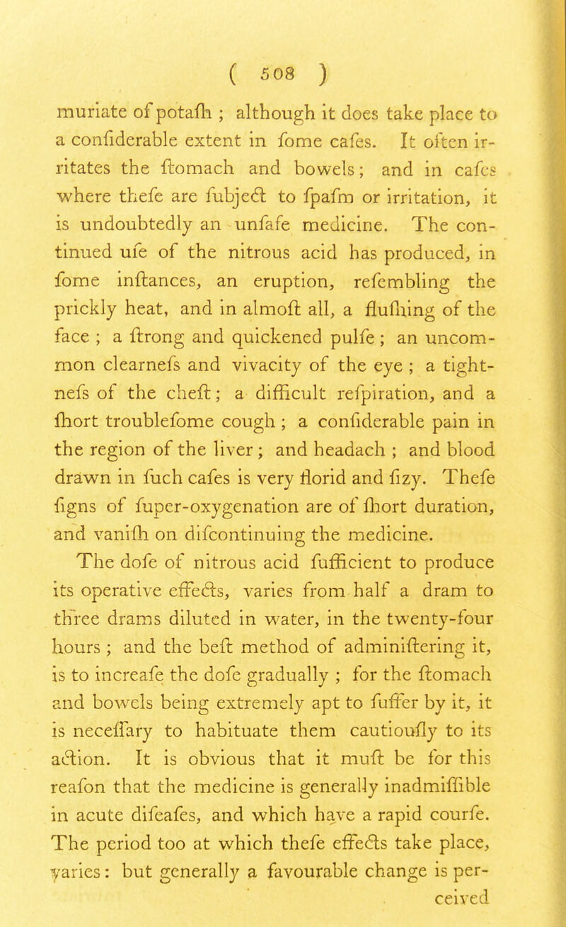 muriate of potafh ; although it does take place to a confiderable extent in fome cafes. It often ir- ritates the ftomach and bowels; and in cafes where thefe are fubject to fpafm or irritation, it is undoubtedly an unfafe medicine. The con- tinued ufe of the nitrous acid has produced, in fome inftances, an eruption, refembling the prickly heat, and in almoft all, a flufiiing of the face ; a ftrong and quickened pulfe ; an uncom- mon clearnefs and vivacity of the eye ; a tight- nefs of the cheft; a difficult refpiration, and a fhort troublefome cough ; a confiderable pain in the region of the liver ; and headach ; and blood drawn in fuch cafes is very riorid and fizy. Thefe figns of fuper-oxygenation are of fhort duration, and vanifh on difcontinuing the medicine. The dofe of nitrous acid fufficient to produce its operative effects, varies from half a dram to three drams diluted in water, in the twenty-four hours; and the belt method of administering it, is to increafe the dofe gradually ; for the ftomach and bowrels being extremely apt to fuffer by it, it is neceffary to habituate them cautioufly to its aeYion. It is obvious that it muft be for this reafon that the medicine is generally inadmiffible in acute difeafes, and which have a rapid courfe. The period too at which thefe effects take place, varies: but generally a favourable change is per- ceive J