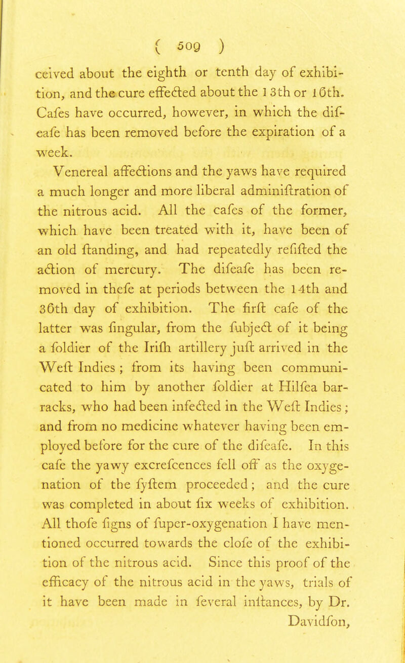ceived about the eighth or tenth day of exhibi- tion, and the cure effected about the 1 3th or 1 Oth. Cafes have occurred, however, in which the dif- eafe has been removed before the expiration of a week. Venereal affections and the yaws have required a much longer and more liberal adminiftration of the nitrous acid. All the cafes of the former, which have been treated with it, have been of an old {landing, and had repeatedly refilled the action of mercury. The difeafe has been re- moved in thefe at periods between the 14th and 30th day of exhibition. The firft cafe of the latter was fingular, from the fubjeci of it being a foldier of the Irifli artillery juft arrived in the Weft Indies ; from its having been communi- cated to him by another foldier at Hilfea bar- racks, who had been infected in the Weft Indies; and from no medicine whatever having been em- ployed before for the cure of the difeafe. In this cafe the yawy excrefcences fell oft' as the oxyge- nation of the fyftem proceeded; and the cure was completed in about fix weeks of exhibition. All thofe figns of fuper-oxygenation I have men- tioned occurred towards the clofe of the exhibi- tion of the nitrous acid. Since this proof of the efficacy of the nitrous acid in the yaws, trials of it have been made in feveral inftances, by Dr. Davidfon,
