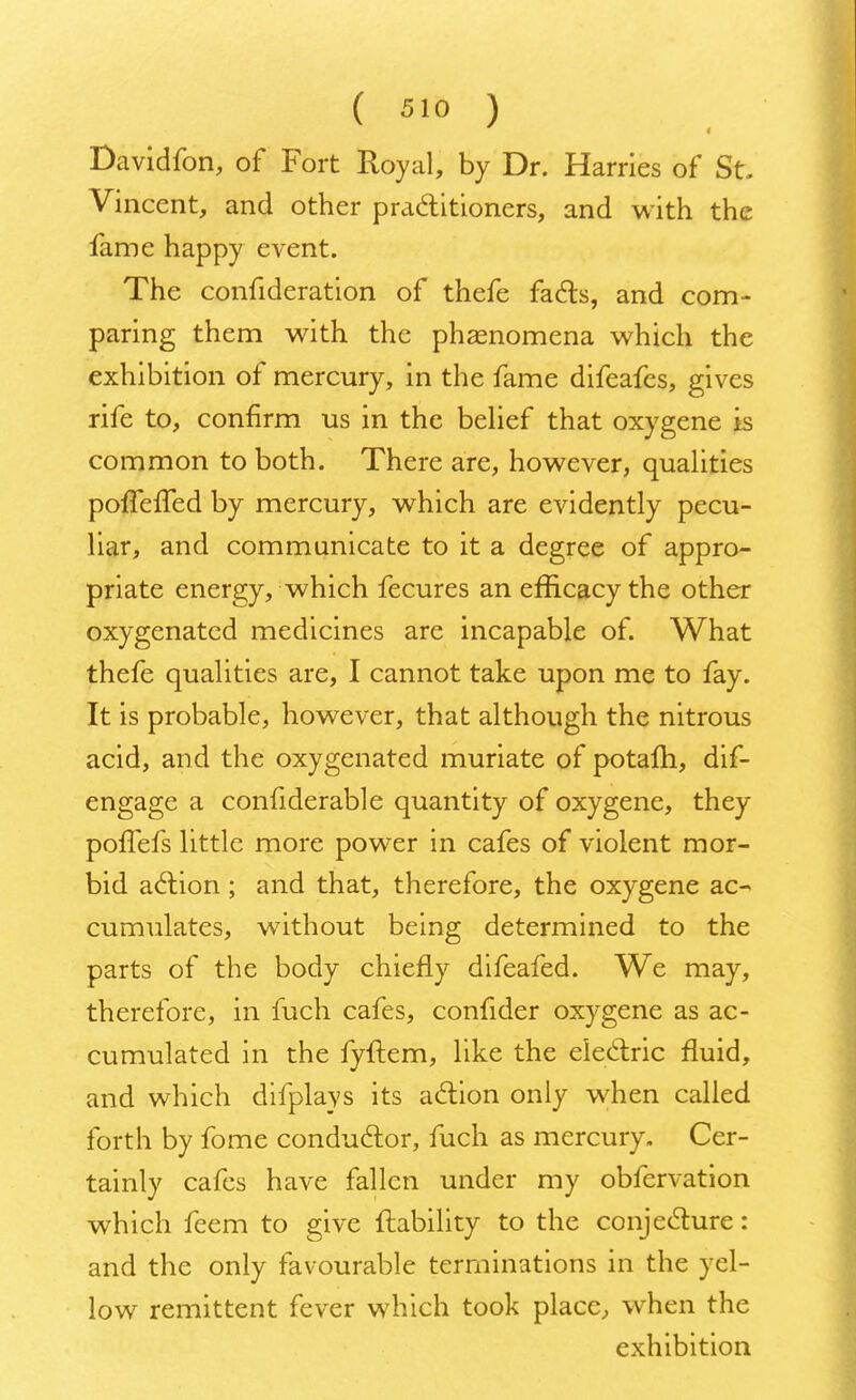 Davidfon, of Fort Royal, by Dr. Harries of St. Vincent, and other practitioners, and with the fame happy event. The confideration of thefe facts, and com- paring them with the phenomena which the exhibition of mercury, in the fame difeafes, gives rife to, confirm us in the belief that oxygene is common to both. There are, however, qualities pofTefTed by mercury, which are evidently pecu- liar, and communicate to it a degree of appro- priate energy, which fecures an efficacy the other oxygenated medicines are incapable of. What thefe qualities are, I cannot take upon me to fay. It is probable, however, that although the nitrous acid, and the oxygenated muriate of potafh, dif- engage a confiderable quantity of oxygene, they poffefs little more power in cafes of violent mor- bid action ; and that, therefore, the oxygene ac- cumulates, without being determined to the parts of the body chiefly difeafed. We may, therefore, in fuch cafes, confider oxygene as ac- cumulated in the fyftem, like the electric fluid, and which difplays its action only when called forth by fome conductor, fuch as mercury. Cer- tainly cafes have fallen under my obfervation which feem to give liability to the conjecture: and the only favourable terminations in the yel- low remittent fever which took place, when the exhibition