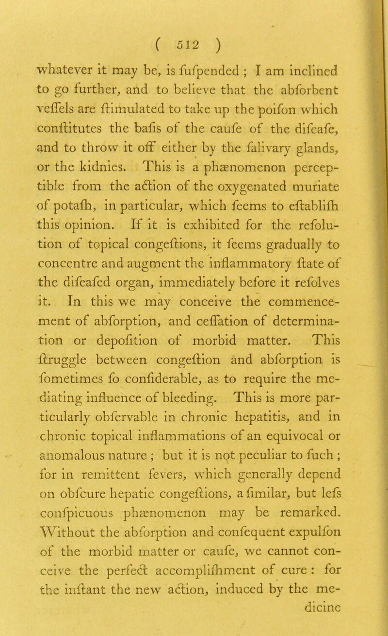 whatever it may be, is fufpended ; I am inclined to go further, and to believe that the abforbent vefTels are Simulated to take up the poifon which conftitutes the bafis of the caufe of the difeafe, and to throw it off either by the falivary glands, or the kidnies. This is a phenomenon percep- tible from the action of the oxygenated muriate of potafh, in particular, which feems to eftablifh this opinion. If it is exhibited for the refolu- tion of topical congeftions, it feems gradually to concentre and augment the inflammatory {late of the difeafed organ, immediately before it refolves it. In this we may conceive the commence- ment of abforption, and cefTation of determina- tion or depofition of morbid matter. This ftruggle between congeftion and abforption is fometimes fo confiderable, as to require the me- diating influence of bleeding. This is more par- ticularly obfervable in chronic hepatitis, and in chronic topical inflammations of an equivocal or anomalous nature ; but it is not peculiar to fuch ; for in remittent fevers, which generally depend on obfcure hepatic congeftions, a fimilar, but lcfs confpicuous phenomenon may be remarked. Without the abforption and confequent expulfon of the morbid matter or caufe, we cannot con- ceive the perfect accomplishment of cure : for the inftant the new action, induced by the me- dicine