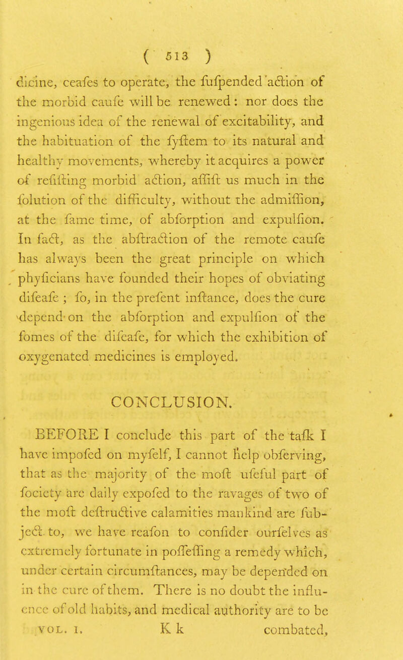 dicine, ceafes to operate, the fufpended action of the morbid caufe will be renewed: nor does the ingenious idea of the renewal of excitability, and the habituation of the fyftem to its natural and healthy movements, whereby it acquires a power of refillins; morbid action, affift us much in the iolution of the difficulty, without the admiffion, at the fame time, of abforption and expulhon. In fact, as the abftraclion of the remote caufe has always been the great principle on which phyficians have founded their hopes of obviating difeafe ; fo, in the prefent inftance, does the cure ^depend-on the abforption and expulfion of the fomes of the difeafe, for which the exhibition of oxygenated medicines is employed. CONCLUSION. BEFORE I conclude this part of the tafk I have, impofed on myfelf, I cannot help obferving, that as the majority of the moil; ufeful part of fociety arc daily expofed to the ravages of two of the molt deftruclive calamities mankind are fub- jcct to, we have reafon to confider ourfelves as extremely fortunate in pofTeffing a remedy which, under certain circumfr.ances, may be depended on in the cure of them. There is no doubt the influ- ence of old habits, and medical authority are to be vol. i. K k combated,